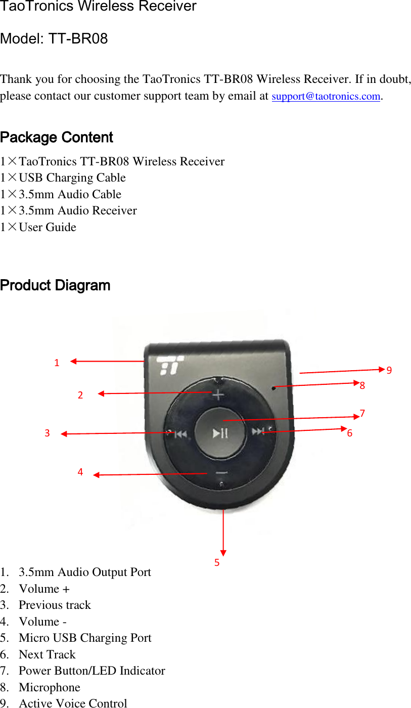 TaoTronics Wireless Receiver Model: TT-BR08    Thank you for choosing the TaoTronics TT-BR08 Wireless Receiver. If in doubt, please contact our customer support team by email at support@taotronics.com.  Package Content 1×TaoTronics TT-BR08 Wireless Receiver 1×USB Charging Cable 1×3.5mm Audio Cable 1×3.5mm Audio Receiver 1×User Guide  Product Diagram   1. 3.5mm Audio Output Port 2. Volume + 3. Previous track 4. Volume - 5. Micro USB Charging Port 6. Next Track 7. Power Button/LED Indicator 8. Microphone 9. Active Voice Control 1 2 3 5 6 7 4 8 9 