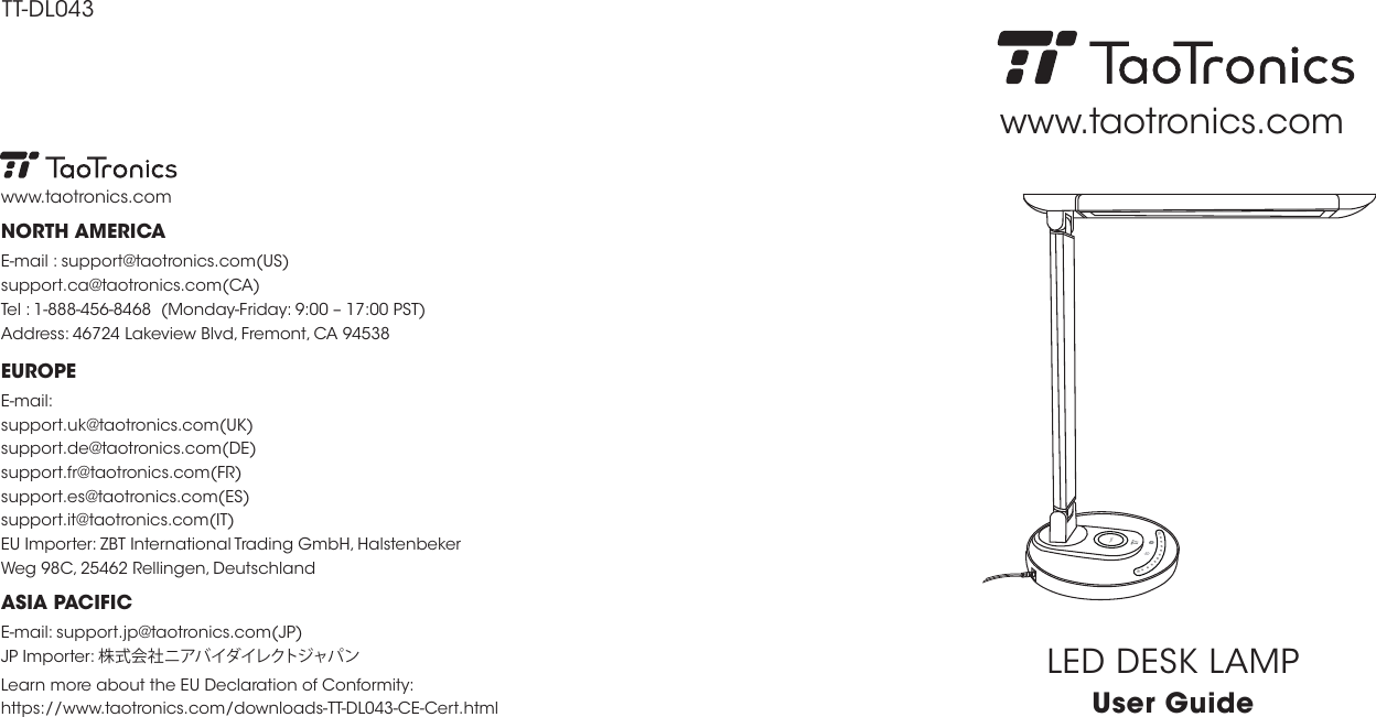 TT-DL043EUROPEE-mail: support.uk@taotronics.com(UK)support.de@taotronics.com(DE)support.fr@taotronics.com(FR)support.es@taotronics.com(ES)support.it@taotronics.com(IT)EU Importer: ZBT International Trading GmbH, Halstenbeker Weg 98C, 25462 Rellingen, DeutschlandNORTH AMERICAE-mail : support@taotronics.com(US)support.ca@taotronics.com(CA)Tel : 1-888-456-8468  (Monday-Friday: 9:00 – 17:00 PST)Address: 46724 Lakeview Blvd, Fremont, CA 94538www.taotronics.comLearn more about the EU Declaration of Conformity:https://www.taotronics.com/downloads-TT-DL043-CE-Cert.htmlASIA PACIFICE-mail: support.jp@taotronics.com(JP)JP Importer: 株式会社ニアバイダイレクトジャパン LED DESK LAMPUser Guidewww.taotronics.com