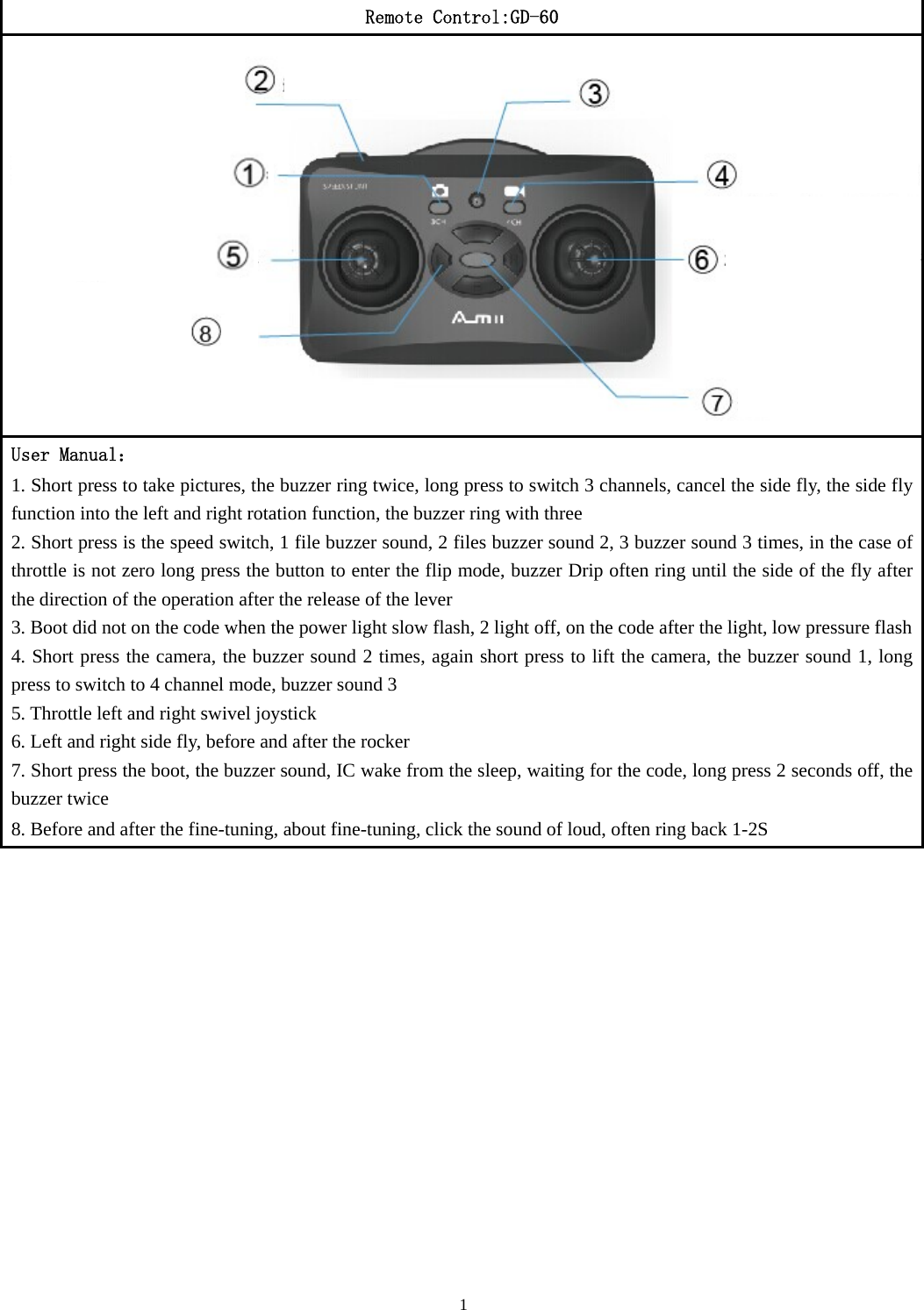 1  Remote Control:GD-60 User Manual： 1. Short press to take pictures, the buzzer ring twice, long press to switch 3 channels, cancel the side fly, the side fly function into the left and right rotation function, the buzzer ring with three 2. Short press is the speed switch, 1 file buzzer sound, 2 files buzzer sound 2, 3 buzzer sound 3 times, in the case of throttle is not zero long press the button to enter the flip mode, buzzer Drip often ring until the side of the fly after the direction of the operation after the release of the lever 3. Boot did not on the code when the power light slow flash, 2 light off, on the code after the light, low pressure flash4. Short press the camera, the buzzer sound 2 times, again short press to lift the camera, the buzzer sound 1, long press to switch to 4 channel mode, buzzer sound 3 5. Throttle left and right swivel joystick 6. Left and right side fly, before and after the rocker 7. Short press the boot, the buzzer sound, IC wake from the sleep, waiting for the code, long press 2 seconds off, the buzzer twice 8. Before and after the fine-tuning, about fine-tuning, click the sound of loud, often ring back 1-2S  