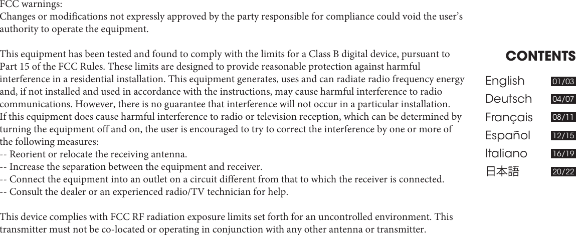 CONTENTSEnglishDeutsch FrançaisEspañolItaliano日本語01/0304/0708/1112/1516/1920/22FCC warnings:Changes or modifications not expressly approved by the party responsible for compliance could void the user’s authority to operate the equipment. This equipment has been tested and found to comply with the limits for a Class B digital device, pursuant to Part 15 of the FCC Rules. These limits are designed to provide reasonable protection against harmful interference in a residential installation. This equipment generates, uses and can radiate radio frequency energy and, if not installed and used in accordance with the instructions, may cause harmful interference to radio communications. However, there is no guarantee that interference will not occur in a particular installation.If this equipment does cause harmful interference to radio or television reception, which can be determined by turning the equipment off and on, the user is encouraged to try to correct the interference by one or more of the following measures:-- Reorient or relocate the receiving antenna.-- Increase the separation between the equipment and receiver.-- Connect the equipment into an outlet on a circuit different from that to which the receiver is connected.-- Consult the dealer or an experienced radio/TV technician for help. This device complies with FCC RF radiation exposure limits set forth for an uncontrolled environment. This transmitter must not be co-located or operating in conjunction with any other antenna or transmitter.