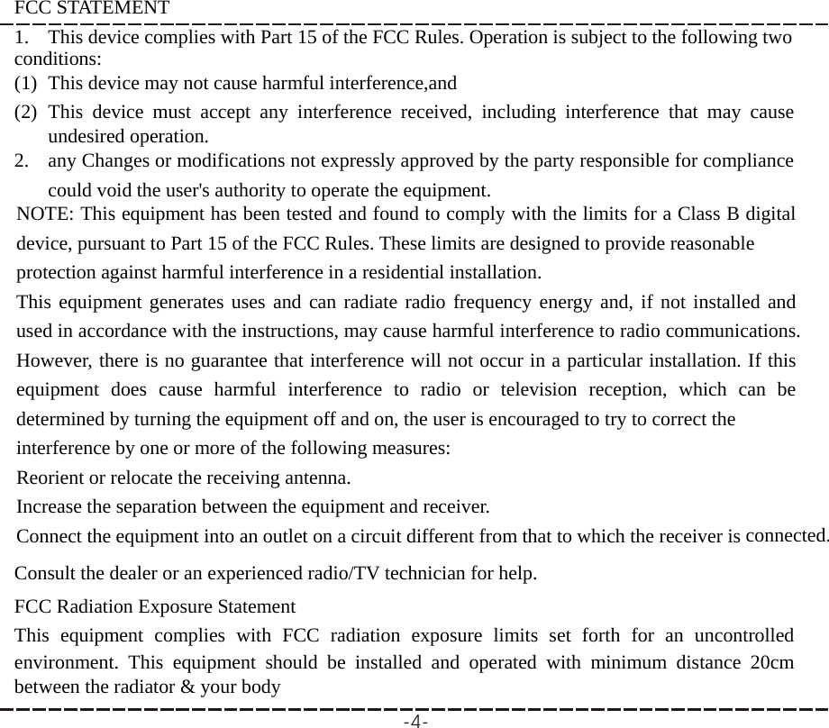 FCC STATEMENT 1. This device complies with Part 15 of the FCC Rules. Operation is subject to the following two conditions: (1) This device may not cause harmful interference,and (2) This device must accept any interference received, including interference that may cause undesired operation. 2. any Changes or modifications not expressly approved by the party responsible for compliance could void the user&apos;s authority to operate the equipment.  NOTE: This equipment has been tested and found to comply with the limits for a Class B digital device, pursuant to Part 15 of the FCC Rules. These limits are designed to provide reasonable protection against harmful interference in a residential installation. This equipment generates uses and can radiate radio frequency energy and, if not installed and used in accordance with the instructions, may cause harmful interference to radio communications. However, there is no guarantee that interference will not occur in a particular installation. If this equipment does cause harmful interference to radio or television reception, which can be determined by turning the equipment off and on, the user is encouraged to try to correct the interference by one or more of the following measures: Reorient or relocate the receiving antenna. Increase the separation between the equipment and receiver. Connect the equipment into an outlet on a circuit different from that to which the receiver is connected. Consult the dealer or an experienced radio/TV technician for help.  FCC Radiation Exposure Statement This equipment complies with FCC radiation exposure limits set forth for an uncontrolled environment. This equipment should be installed and operated with minimum distance 20cm between the radiator &amp; your body -4-