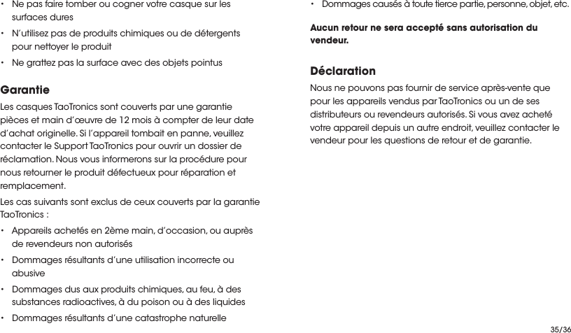 35/36• Ne pas faire tomber ou cogner votre casque sur les surfaces dures• N’utilisez pas de produits chimiques ou de détergents pour nettoyer le produit• Ne grattez pas la surface avec des objets pointusGarantieLes casques TaoTronics sont couverts par une garantie pièces et main d’œuvre de 12 mois à compter de leur date d’achat originelle. Si l’appareil tombait en panne, veuillez contacter le Support TaoTronics pour ouvrir un dossier de réclamation. Nous vous informerons sur la procédure pour nous retourner le produit défectueux pour réparation et remplacement.Les cas suivants sont exclus de ceux couverts par la garantie TaoTronics :• Appareils achetés en 2ème main, d’occasion, ou auprès de revendeurs non autorisés• Dommages résultants d’une utilisation incorrecte ou abusive• Dommages dus aux produits chimiques, au feu, à des substances radioactives, à du poison ou à des liquides• Dommages résultants d’une catastrophe naturelle•Dommages causés à toute tierce partie, personne, objet, etc.Aucun retour ne sera accepté sans autorisation du vendeur.DéclarationNous ne pouvons pas fournir de service après-vente que pour les appareils vendus par TaoTronics ou un de ses distributeurs ou revendeurs autorisés. Si vous avez acheté votre appareil depuis un autre endroit, veuillez contacter le vendeur pour les questions de retour et de garantie.