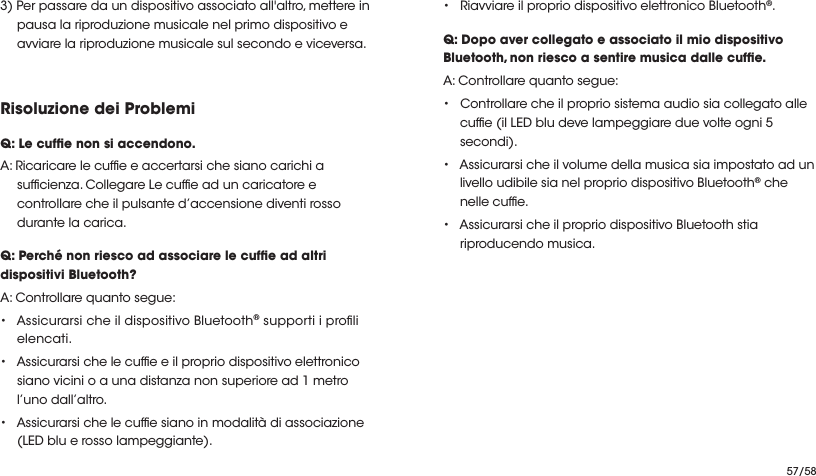 57/583) Per passare da un dispositivo associato all&apos;altro, mettere in pausa la riproduzione musicale nel primo dispositivo e avviare la riproduzione musicale sul secondo e viceversa.Risoluzione dei ProblemiQ: Le cufe non si accendono.A: Ricaricare le cufe e accertarsi che siano carichi a sufcienza. Collegare Le cufe ad un caricatore e controllare che il pulsante d’accensione diventi rosso durante la carica. Q: Perché non riesco ad associare le cufe ad altri dispositivi Bluetooth?A: Controllare quanto segue:•Assicurarsi che il dispositivo Bluetooth® supporti i proli elencati. • Assicurarsi che le cufe e il proprio dispositivo elettronico siano vicini o a una distanza non superiore ad 1 metro l’uno dall’altro.• Assicurarsi che le cufe siano in modalità di associazione (LED blu e rosso lampeggiante).• Riavviare il proprio dispositivo elettronico Bluetooth®.Q: Dopo aver collegato e associato il mio dispositivo Bluetooth, non riesco a sentire musica dalle cufe.A: Controllare quanto segue:• Controllare che il proprio sistema audio sia collegato alle cufe (il LED blu deve lampeggiare due volte ogni 5 secondi).• Assicurarsi che il volume della musica sia impostato ad un livello udibile sia nel proprio dispositivo Bluetooth® che nelle cufe.• Assicurarsi che il proprio dispositivo Bluetooth stia riproducendo musica.