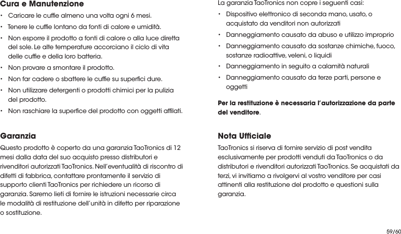 Cura e Manutenzione• Caricare le cufe almeno una volta ogni 6 mesi.• Tenere le cufe lontano da fonti di calore e umidità. • Non esporre il prodotto a fonti di calore o alla luce diretta del sole. Le alte temperature accorciano il ciclo di vita delle cufe e della loro batteria.• Non provare a smontare il prodotto.• Non far cadere o sbattere le cufe su superci dure. • Non utilizzare detergenti o prodotti chimici per la pulizia del prodotto.• Non raschiare la superce del prodotto con oggetti aflati.GaranziaQuesto prodotto è coperto da una garanzia TaoTronics di 12 mesi dalla data del suo acquisto presso distributori e rivenditori autorizzati TaoTronics. Nell’eventualità di riscontro di difetti di fabbrica, contattare prontamente il servizio di supporto clienti TaoTronics per richiedere un ricorso di garanzia. Saremo lieti di fornire le istruzioni necessarie circa le modalità di restituzione dell’unità in difetto per riparazione o sostituzione.La garanzia TaoTronics non copre i seguenti casi:• Dispositivo elettronico di seconda mano, usato, o acquistato da venditori non autorizzati• Danneggiamento causato da abuso e utilizzo improprio• Danneggiamento causato da sostanze chimiche, fuoco, sostanze radioattive, veleni, o liquidi• Danneggiamento in seguito a calamità naturali• Danneggiamento causato da terze parti, persone e oggettiPer la restituzione è necessaria l’autorizzazione da parte del venditore.Nota UfcialeTaoTronics si riserva di fornire servizio di post vendita esclusivamente per prodotti venduti da TaoTronics o da distributori e rivenditori autorizzati TaoTronics. Se acquistati da terzi, vi invitiamo a rivolgervi al vostro venditore per casi attinenti alla restituzione del prodotto e questioni sulla garanzia.59/60