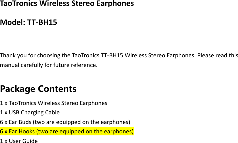 TaoTronics Wireless Stereo Earphones Model: TT-BH15  Thank you for choosing the TaoTronics TT-BH15 Wireless Stereo Earphones. Please read this manual carefully for future reference.  Package Contents 1 x TaoTronics Wireless Stereo Earphones 1 x USB Charging Cable 6 x Ear Buds (two are equipped on the earphones) 6 x Ear Hooks (two are equipped on the earphones) 1 x User Guide  