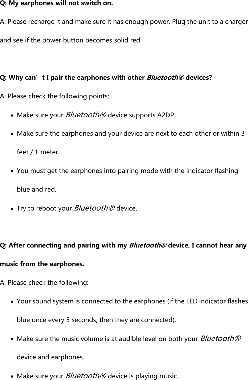 Q: My earphones will not switch on. A: Please recharge it and make sure it has enough power. Plug the unit to a charger and see if the power button becomes solid red.    Q: Why can’t I pair the earphones with other Bluetooth® devices? A: Please check the following points:  Make sure your Bluetooth® device supports A2DP.  Make sure the earphones and your device are next to each other or within 3 feet / 1 meter.  You must get the earphones into pairing mode with the indicator flashing blue and red.  Try to reboot your Bluetooth® device.  Q: After connecting and pairing with my Bluetooth® device, I cannot hear any music from the earphones. A: Please check the following:  Your sound system is connected to the earphones (if the LED indicator flashes blue once every 5 seconds, then they are connected).  Make sure the music volume is at audible level on both your Bluetooth® device and earphones.  Make sure your Bluetooth® device is playing music.  