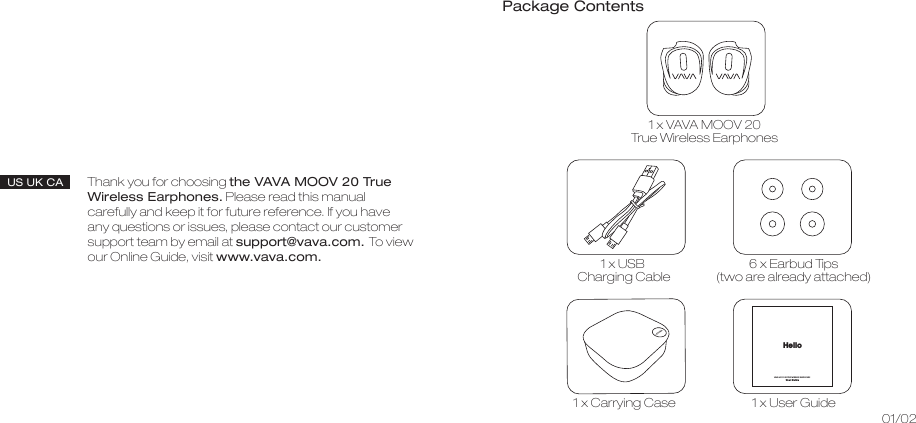 Thank you for choosing the VAVA MOOV 20 True Wireless Earphones. Please read this manual carefully and keep it for future reference. If you have any questions or issues, please contact our customer support team by email at support@vava.com. To view our Online Guide, visit www.vava.com.US UK CA01/02Package Contents1 x VAVA MOOV 20 True Wireless Earphones 1 x USB Charging Cable 6 x Earbud Tips(two are already attached)1 x Carrying Case1 x User GuideVAVA MOOV 20 TRUE WIRELESS EARPHONES User GuideHello