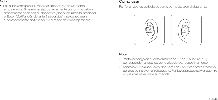 Nota:•   Los auriculares pueden recordar dispositivos previamente emparejados. Si ha emparejado previamente con un dispositivo, simplemente encienda su dispositivo y los auriculares (al presionar el Botón Multifunción durante 2 segundos) y se conectarán automáticamente sin tener que ir al modo de emparejamiento. Cómo usar Por favor, use los auriculares como se muestra en el diagrama:Nota: •   Por favor, tenga en cuenta el marcado &quot;R&quot; en el auricular &quot;L&quot; y, corresponden al lado  derecho e izquierdo, respectivamente.•   Además de los auriculares, dos pares de diferentes brotes tamaño del oído se incluyen en el paquete. Por favor, pruébelos y encuentre el que más se ajusta a su medida.39/40