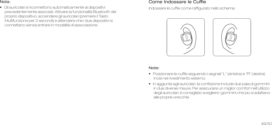 Nota:•   Gli auricolari si riconnettono automaticamente ai dispositivi precedentemente associati. Attivare la funzionalità Bluetooth del proprio dispositivo, accendere gli auricolari (premere il Tasto Multifunzione per 2 secondi) e attendere che i due dispositivi si connettano senza entrare in modalità di associazione.Come Indossare le CuffieIndossare le cuffie come raffigurato nello schema:Note:•   Posizionare le cuffie seguendo i segnali “L” (sinistra) e “R” (destra) incisi nel rivestimento esterno;•   In aggiunta agli auricolari, la confezione include due paia di gommini in due diverse misure. Per assicurarsi un miglior comfort nell’utilizzo degli auricolari, è consigliato scegliere i gommini che più si adattano alle proprie orecchie.49/50