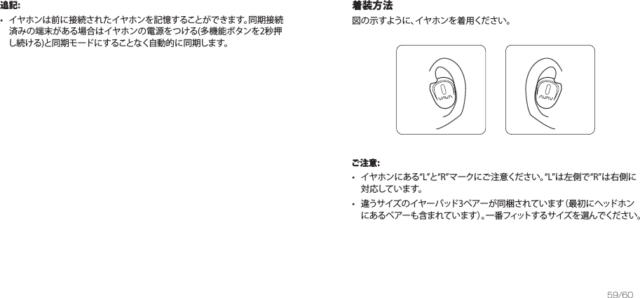 59/60追記:•   イヤホンは前に接続されたイヤホンを記憶することができます。同期接続済みの端末がある場合はイヤホンの電源をつける(多機能ボタンを2秒押し続ける)と同期モードにすることなく自動的に同期します。着装方法図の示すように、イヤホンを着用ください。 ご注意:•   イヤホンにあるLとRマークにご注意ください。Lは左側でRは右側に対応しています。  •   違うサイズのイヤーバッド3ペアーが同梱されています（最初にヘッドホンにあるペアーも含まれています）。一番フィットするサイズを選んでください。