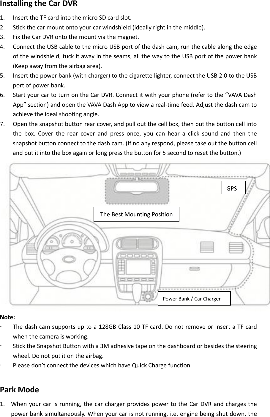 Installing the Car DVR     1. Insert the TF card into the micro SD card slot.   2. Stick the car mount onto your car windshield (ideally right in the middle).     3. Fix the Car DVR onto the mount via the magnet.       4. Connect the USB cable to the micro USB port of the dash cam, run the cable along the edge of the windshield, tuck it away in the seams, all the way to the USB port of the power bank (Keep away from the airbag area).       5. Insert the power bank (with charger) to the cigarette lighter, connect the USB 2.0 to the USB port of power bank. 6. Start your car to turn on the Car DVR. Connect it with your phone (refer to the “VAVA Dash App” section) and open the VAVA Dash App to view a real-time feed. Adjust the dash cam to achieve the ideal shooting angle.   7. Open the snapshot button rear cover, and pull out the cell box, then put the button cell into the  box.  Cover  the  rear  cover  and  press  once,  you  can  hear  a  click  sound  and  then  the snapshot button connect to the dash cam. (If no any respond, please take out the button cell and put it into the box again or long press the button for 5 second to reset the button.)  Note:  The dash cam supports up to a 128GB Class 10 TF card. Do not remove or insert a TF card when the camera is working.  Stick the Snapshot Button with a 3M adhesive tape on the dashboard or besides the steering wheel. Do not put it on the airbag.    Please don’t connect the devices which have Quick Charge function.    Park Mode 1. When your car is running,  the car charger provides power to the  Car DVR and charges the power bank simultaneously. When your car is not running, i.e. engine being shut down, the The Best Mounting Position Power Bank / Car Charger GPS 