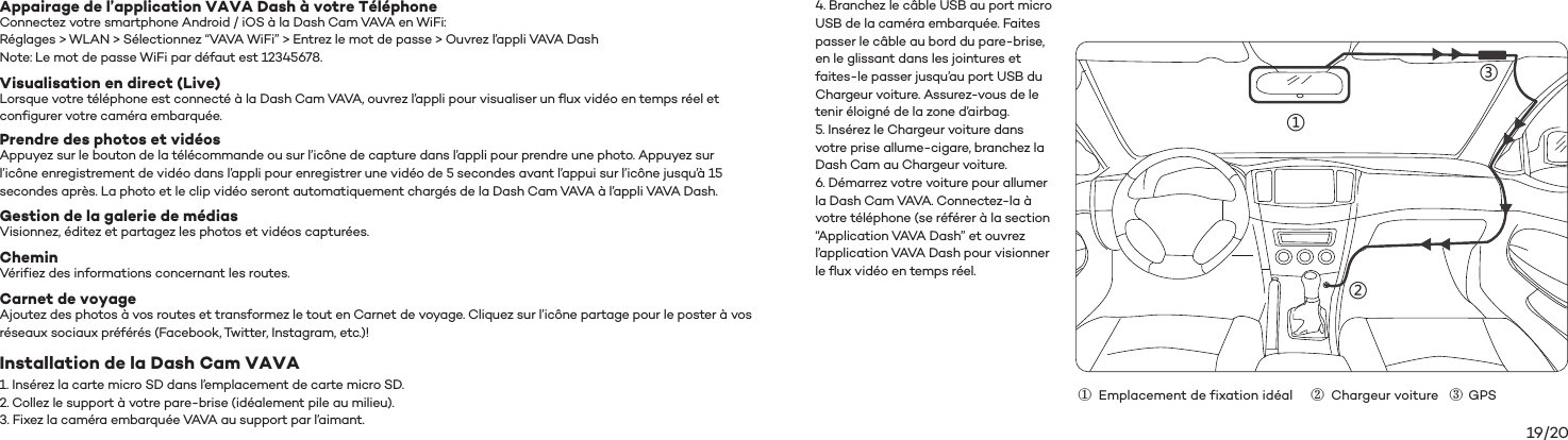 19/20Connectez votre smartphone Android / iOS à la Dash Cam VAVA en WiFi:Réglages &gt; WLAN &gt; Sélectionnez “VAVA WiFi” &gt; Entrez le mot de passe &gt; Ouvrez l’appli VAVA DashNote: Le mot de passe WiFi par défaut est 12345678.Appairage de l’application VAVA Dash à votre TéléphoneLorsque votre téléphone est connecté à la Dash Cam VAVA, ouvrez l’appli pour visualiser un flux vidéo en temps réel et configurer votre caméra embarquée.Visualisation en direct (Live)Appuyez sur le bouton de la télécommande ou sur l’icône de capture dans l’appli pour prendre une photo. Appuyez sur l’icône enregistrement de vidéo dans l’appli pour enregistrer une vidéo de 5 secondes avant l’appui sur l’icône jusqu’à 15 secondes après. La photo et le clip vidéo seront automatiquement chargés de la Dash Cam VAVA à l’appli VAVA Dash.Prendre des photos et vidéosVisionnez, éditez et partagez les photos et vidéos capturées.Gestion de la galerie de médiasVérifiez des informations concernant les routes.CheminAjoutez des photos à vos routes et transformez le tout en Carnet de voyage. Cliquez sur l’icône partage pour le poster à vos réseaux sociaux préférés (Facebook, Twitter, Instagram, etc.)!1. Insérez la carte micro SD dans l’emplacement de carte micro SD.2. Collez le support à votre pare-brise (idéalement pile au milieu).3. Fixez la caméra embarquée VAVA au support par l’aimant.4. Branchez le câble USB au port micro USB de la caméra embarquée. Faites passer le câble au bord du pare-brise, en le glissant dans les jointures et faites-le passer jusqu’au port USB du Chargeur voiture. Assurez-vous de le tenir éloigné de la zone d’airbag.5. Insérez le Chargeur voiture dans votre prise allume-cigare, branchez la Dash Cam au Chargeur voiture.6. Démarrez votre voiture pour allumer la Dash Cam VAVA. Connectez-la à votre téléphone (se référer à la section “Application VAVA Dash” et ouvrez l’application VAVA Dash pour visionner le flux vidéo en temps réel.Carnet de voyageInstallation de la Dash Cam VAVA①③②①  Emplacement de fixation idéal     ②  Chargeur voiture   ③  GPS