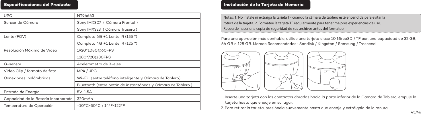 45/46Instalación de la Tarjeta de MemoriaNotas: 1. No instale ni extraiga la tarjeta TF cuando la cámara de tablero esté encendida para evitar la rotura de la tarjeta. 2. Formatee la tarjeta TF regularmente para tener mejores experiencias de uso. Recuerde hacer una copia de seguridad de sus archivos antes del formateo.1. Inserte una tarjeta con los contactos dorados hacia la parte inferior de la Cámara de Tablero, empuje la     tarjeta hasta que encaje en su lugar.2. Para retirar la tarjeta, presiónela suavemente hasta que encaje y extráigala de la ranura.Para una operación más conﬁable, utilice una tarjeta clase 10 MircoSD / TF con una capacidad de 32 GB, 64 GB o 128 GB. Marcas Recomendadas : Sandisk / Kingston / Samsung / TrascendEspecif icaciones del ProductoUPCSensor de CámaraLente (FOV)Resolución Máxima de VideoG-sensorVideo Clip / formato de fotoConexiones InalámbricasEntrada de EnergíaCapacidad de la Batería IncorporadaTemperatura de OperaciónNT96663Sony IMX307（ Cámara Frontal ）Sony IMX323  ( Cámara Trasera )Completa 6G +1 Lente IR (155 °)Completa 4G +1 Lente IR (126 °)1920*1080@60FPS1280*720@30FPSAcelerómetro de 3-ejesMP4 / JPGWi-Fi （entre teléfono inteligente y Cámara de Tablero）Bluetooth (entre botón de instantáneas y Cámara de Tablero )5V-1.5A320mAh-10°C~50°C / 14°F~122°F 