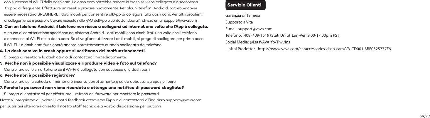 69/70Servizio ClientiGaranzia di 18 mesiSupporto a VitaE-mail: support@vava.comTelefono: (408) 409-1519 (Stati Uniti)  Lun-Ven 9,00-17,00pm PSTSocial Media: @LetsVAVA  fb/Tiw /InsLink al Prodotto：https://www.vava.com/caraccessories-dash-cam/VA-CD001-3BF0325777F6     con successo al Wi-Fi della dash cam. La dash cam potrebbe andare in crash se viene collegata e disconnessa      troppo di frequente. Effettuare un reset e provare nuovamente. Per alcuni telefoni Android, potrebbe dover     essere necessario SPEGNERE i dati mobili per consentire all’App di collegarsi alla dash cam. Per altri problemi      di collegamento è possibile trovare risposte nelle FAQ dell’App o contattandoci all’indirizzo email support@vava.com . 3. Con un telefono Android, il telefono non riesce a collegarsi ad internet una volta che l’App è collegata.     A causa di caratteristiche speciﬁche del sistema Android, i dati mobili sono disabilitati una volta che il telefono     è connesso al Wi-Fi della dash cam. Se si vogliono utilizzare i dati mobili, si prega di scollegare per prima cosa     il Wi-Fi. La dash cam funzionerà ancora correttamente quando scollegata dal telefono. 4. La dash cam va in crash oppure si veriﬁcano dei malfunzionamenti.    Si prega di resettare la dash cam o di contattarci immediatamente.5. Perché non è possibile visualizzare e riprodurre video e foto sul telefono?    Controllare sullo smartphone se il Wi-Fi è collegato con successo alla dash cam.6. Perché non è possibile registrare?    Controllare se la scheda di memoria è inserita correttamente e se c’è abbastanza spazio libero.7. Perché la password non viene ricordata o ottengo una notif ica di password sbagliata?    Si prega di contattarci per effettuare il refresh del ﬁrmware per resettare la password.Nota: Vi preghiamo di inviarci i vostri feedback attraverso l’App o di contattarci all’indirizzo support@vava.com per qualsiasi ulteriore richiesta. Il nostro staff tecnico è a vostra disposizione per aiutarvi.