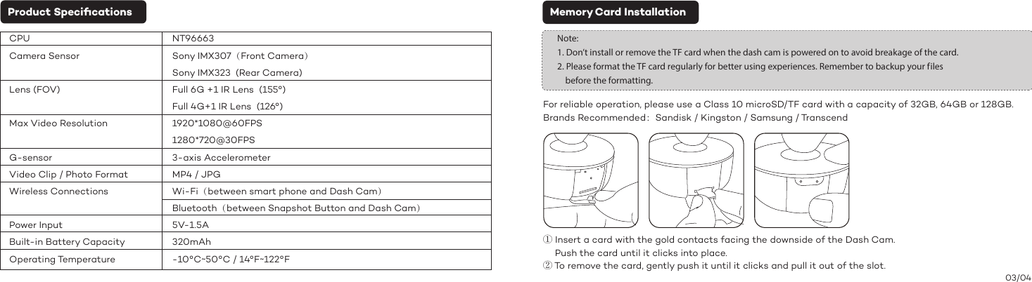 Product Speciﬁcations Memory Card Installation03/04Note: 1. Don’t install or remove the TF card when the dash cam is powered on to avoid breakage of the card.2. Please format the TF card regularly for better using experiences. Remember to backup your f iles     before the formatting.For reliable operation, please use a Class 10 microSD/TF card with a capacity of 32GB, 64GB or 128GB.Brands Recommended：Sandisk / Kingston / Samsung / Transcend① Insert a card with the gold contacts facing the downside of the Dash Cam.     Push the card until it clicks into place. ② To remove the card, gently push it until it clicks and pull it out of the slot.CPUCamera SensorLens (FOV)Max Video ResolutionG-sensorVideo Clip / Photo FormatWireless ConnectionsPower InputBuilt-in Battery CapacityOperating TemperatureNT96663Sony IMX307（Front Camera）Sony IMX323  (Rear Camera)Full 6G +1 IR Lens  (155°)Full 4G+1 IR Lens  (126°)1920*1080@60FPS1280*720@30FPS3-axis Accelerometer MP4 / JPGWi-Fi（between smart phone and Dash Cam）Bluetooth（between Snapshot Button and Dash Cam）5V-1.5A320mAh-10°C~50°C / 14°F~122°F