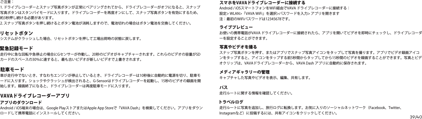 39/40リセットボタンご注意：1. ドライブレコーダーとスナップ写真ボタンが正常にペアリングされてから、ドライブレコーダーがオフになると、スナップ写真ボタンはスタンバイモードに入ります。ドライブレコーダーを再度オンにして、スナップ写真ボタンを有効にするため、約3秒押し続ける必要があります。2. スナップ写真ボタンを押し続けるとボタン電池が消耗しますので、電池切れの場合はボタン電池を交換してください。システムがクラッシュした場合、リセットボタンを押して工場出荷時の状態に戻します。スマホをVAVAドライブレコーダーに接続するAndroid / iOSスマートフォンをWiFi経由でVAVA ドライブレコーダーに接続する：設定&gt; WLAN&gt;「VAVA WiFi」を選択&gt;パスワードを入力&gt; アプリを開きます注：最初のWiFiパスワードは12345678です。ライブプレビューお使いの携帯電話がVAVA ドライブレコーダーに接続されたら、アプリを開いてビデオを即時にチェックし、ドライブレコーダーを設定することができます。写真やビデオを撮るスナップ写真ボタンを押す、またはアプリでスナップ写真アイコンをタップして写真を撮ります。アプリでビデオ録画アイコンをタップすると、アイコンをタップする前5秒間からタップしてから15秒間のビデオを録画することができます。写真とビデオクリップは、VAVAドライブレコーダーから、VAVA Dash アプリに自動的に保存されます。メディアギャラリーの管理キャプチャした写真やビデオを表示、編集、共有します。パス走行ルートに関する情報を確認してください。トラベルログ走行ルートに写真を追加し、旅行ログに転換します。お気に入りのソーシャルネットワーク（Facebook、Twitter、Instagramなど）に投稿するには、共有アイコンをクリックしてください。緊急記録モード走行中に急な回転や急停止の場合にGセンサーが作動し、20秒のビデオがキャプチャーされます。これらのビデオの容量がSDカードのスペースの30％に達すると、最も古いビデオが新しいビデオで上書きされます。駐車モード車が走行中でないとき、すなわちエンジンが停止しているとき、ドライブレコーダーは10秒後に自動的に電源を切り、駐車モードに入ります。ショックやクラッシュが検出されると、G-Sensorはドライブレコーダーを起動し、15秒のビデオの録画を開始します。録画終了になると、ドライブレコーダーは再度駐車モードに入ります。 Android / iOS端末の場合は、Google PlayストアまたはApple App Storeで「VAVA Dash」を検索してください。アプリをダウンロードして携帯電話にインストールしてください。VAVAドライブレコーダーアプリアプリのダウンロード  