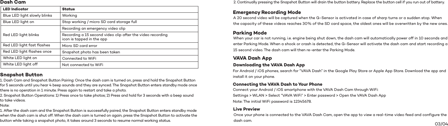 03/04Dash CamSnapshot Button  1. Dash Cam and Snapshot Button Pairing: Once the dash cam is turned on, press and hold the Snapshot Button   for 5 seconds until you hear 4 beep sounds and they are synced. The Snapshot Button enters standby mode once there is no operation in 1 minute. Press again to restart and take a photo. 2. Snapshot Button Operations: 1) Press once to take photos; 2) Press and hold for 3 seconds with a beep sound to take videos. Note:1. After the dash cam and the Snapshot Button is successfully paired, the Snapshot Button enters standby mode when the dash cam is shut off. When the dash cam is turned on again, press the Snapshot Button to activate the button while taking a snapshot photo, it takes around 3 seconds to resume normal working status.  Status Working Stop working / micro SD card storage fullRecording an emergency video clip  Recording a 15 second video clip after the video recording icon is tapped in the app Micro SD card error Snapshot photo has been takenConnected to WiFiNot connected to WiFiLED Indicator Blue LED light slowly blinks Blue LED light onRed LED light blinks Red LED light fast flashesRed LED light flashes onceWhite LED light onWhite LED light off2. Continually pressing the Snapshot Button will drain the button battery. Replace the button cell if you run out of battery. Emergency Recording ModeA 20 second video will be captured when the G-Sensor is activated in case of sharp turns or a sudden stop. When the capacity of these videos reaches 30% of the SD card space, the oldest ones will be overwritten by the new ones. VAVA Dash AppConnecting the VAVA Dash to Your PhoneDownloading the VAVA Dash App  Parking ModeWhen your car is not running, i.e. engine being shut down, the dash cam will automatically power off in 10 seconds and enter Parking Mode. When a shock or crash is detected, the G-Sensor will activate the dash cam and start recording a 15 second video. The dash cam will then re-enter the Parking Mode.For Android / iOS phones, search for “VAVA Dash” in the Google Play Store or Apple App Store. Download the app and install it on your phone.Connect your Android / iOS smartphone with the VAVA Dash Cam through WiFi:Settings &gt; WLAN &gt; Select “VAVA WiFi” &gt; Enter password &gt; Open the VAVA Dash AppNote: The initial WiFi password is 12345678.Once your phone is connected to the VAVA Dash Cam, open the app to view a real-time video feed and configure the dash cam.Live Preview