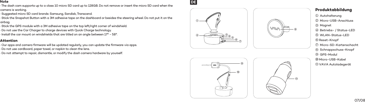 07/08Produktabbildung①②③④⑤⑥⑦⑧⑨⑩⑪ Autohalterung Micro-USB-Anschluss Magnet Betriebs- / Status-LED WLAN-Status-LEDReset-Knopf Micro-SD-Kartenschacht Schnappschuss-Knopf GPS-ModulMicro-USB-KabelVAVA Autoladegerät⑨⑩①②③④⑤⑥⑦⑧⑪DENote· The dash cam supports up to a class 10 micro SD card up to 128GB. Do not remove or insert the micro SD card when the camera is working.· Suggested micro SD card brands: Samsung, Sandisk, Transcend.· Stick the Snapshot Button with a 3M adhesive tape on the dashboard or besides the steering wheel. Do not put it on the airbag. · Stick the GPS module with a 3M adhesive tape on the top left/right corner of windshield.· Do not use the Car Charger to charge devices with Quick Charge technology.  · Install the car mount on windshields that are titled on an angle between 17° - 58°.Attention · Our apps and camera firmware will be updated regularly, you can update the firmware via apps.· Do not use cardboard, paper towel, or napkin to clean the lens.· Do not attempt to repair, dismantle, or modify the dash camera hardware by yourself.