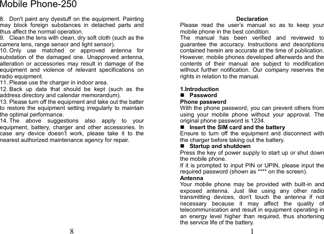 8 8.  Don't paint any dyestuff on the equipment. Painting may  block  foreign  substances  in  detached  parts  and thus affect the normal operation. 9.  Clean the lens with clean, dry soft cloth (such as the camera lens, range sensor and light sensor). 10. Only  use  matched  or  approved  antenna  for substation of  the  damaged  one.  Unapproved antenna, alteration  or  accessories  may  result  in  damage  of  the equipment  and  violence  of  relevant  specifications  on radio equipment. 11. Please use the charger in indoor area. 12. Back  up  data  that  should  be  kept  (such  as  the address directory and calendar memorandum). 13. Please turn off the equipment and take out the batter to  restore the equipment  setting irregularly to  maintain the optimal performance.   14. The  above  suggestions  also  apply  to  your equipment,  battery,  charger  and  other  accessories.  In case  any  device  doesn&rsquo;t  work,  please  take  it  to  the nearest authorized maintenance agency for repair. 1 Declaration Please  read  the  user&rsquo;s  manual  so  as  to  keep  your mobile phone in the best condition. The  manual  has  been  verified  and  reviewed  to guarantee  the  accuracy.  Instructions  and  descriptions contained herein are accurate at the time of publication. However, mobile phones developed afterwards and the contents  of  their  manual  are  subject  to  modification without  further  notification.  Our  company  reserves  the rights in relation to the manual. 1.IntroductionPasswordPhone password With the phone password, you can prevent others from using  your  mobile  phone  without  your  approval.  The original phone password is 1234.   Insert the SIM card and the battery Ensure  to  turn  off  the  equipment  and  disconnect  with the charger before taking out the battery. Startup and shutdownPress the key of power supply to start up or shut down the mobile phone. If it is prompted to input PIN or UPIN, please input the required password (shown as **** on the screen). Antenna Your  mobile  phone  may  be  provided  with  built-in  and exposed  antenna.  Just  like  using  any  other  radio transmitting  devices,  don't  touch  the  antenna  if  not necessary  because  it  may  affect  the  quality  of telecommunication and result in equipment operating in an  energy  level  higher  than  required,  thus  shortening the service life of the battery. Mobile Phone-250