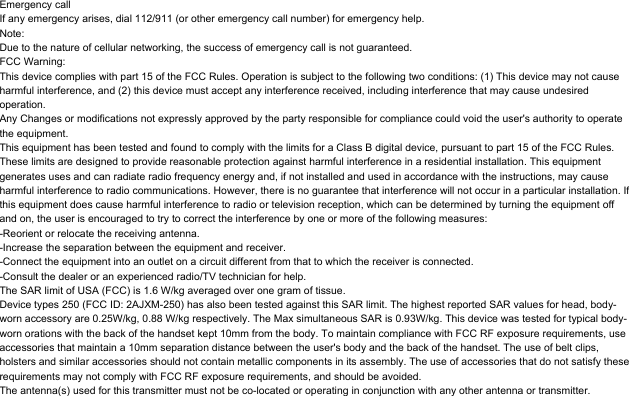Emergency callIf any emergency arises, dial 112/911 (or other emergency call number) for emergency help.Note:Due to the nature of cellular networking, the success of emergency call is not guaranteed.FCC Warning:This device complies with part 15 of the FCC Rules. Operation is subject to the following two conditions: (1) This device may not cause harmful interference, and (2) this device must accept any interference received, including interference that may cause undesired operation.Any Changes or modifications not expressly approved by the party responsible for compliance could void the user's authority to operate the equipment.This equipment has been tested and found to comply with the limits for a Class B digital device, pursuant to part 15 of the FCC Rules. These limits are designed to provide reasonable protection against harmful interference in a residential installation. This equipment generates uses and can radiate radio frequency energy and, if not installed and used in accordance with the instructions, may cause harmful interference to radio communications. However, there is no guarantee that interference will not occur in a particular installation. If this equipment does cause harmful interference to radio or television reception, which can be determined by turning the equipment off and on, the user is encouraged to try to correct the interference by one or more of the following measures:-Reorient or relocate the receiving antenna.-Increase the separation between the equipment and receiver.-Connect the equipment into an outlet on a circuit different from that to which the receiver is connected.-Consult the dealer or an experienced radio/TV technician for help.The SAR limit of USA (FCC) is 1.6 W/kg averaged over one gram of tissue. Device types 250 (FCC ID: 2AJXM-250) has also been tested against this SAR limit. The highest reported SAR values for head, body-worn accessory are 0.25W/kg, 0.88 W/kg respectively. The Max simultaneous SAR is 0.93W/kg. This device was tested for typical body-worn orations with the back of the handset kept 10mm from the body. To maintain compliance with FCC RF exposure requirements, use accessories that maintain a 10mm separation distance between the user's body and the back of the handset. The use of belt clips, holsters and similar accessories should not contain metallic components in its assembly. The use of accessories that do not satisfy these requirements may not comply with FCC RF exposure requirements, and should be avoided.The antenna(s) used for this transmitter must not be co-located or operating in conjunction with any other antenna or transmitter.