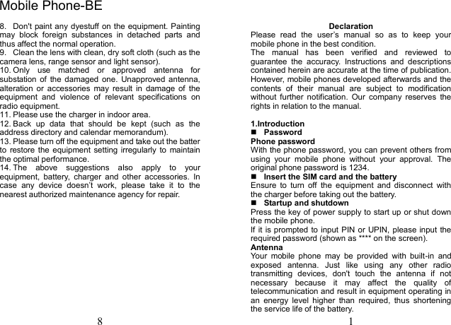 8 8.  Don&apos;t paint any dyestuff on the equipment. Painting may  block  foreign  substances  in  detached  parts  and thus affect the normal operation. 9.  Clean the lens with clean, dry soft cloth (such as the camera lens, range sensor and light sensor). 10. Only  use  matched  or  approved  antenna  for substation of  the  damaged  one.  Unapproved antenna, alteration  or  accessories  may  result  in  damage  of  the equipment  and  violence  of  relevant  specifications  on radio equipment. 11. Please use the charger in indoor area. 12. Back  up  data  that  should  be  kept  (such  as  the address directory and calendar memorandum). 13. Please turn off the equipment and take out the batter to  restore the equipment  setting irregularly to  maintain the optimal performance.   14. The  above  suggestions  also  apply  to  your equipment,  battery,  charger  and  other  accessories.  In case  any  device  doesn’t  work,  please  take  it  to  the nearest authorized maintenance agency for repair. 1 Declaration Please  read  the  user’s  manual  so  as  to  keep  your mobile phone in the best condition. The  manual  has  been  verified  and  reviewed  to guarantee  the  accuracy.  Instructions  and  descriptions contained herein are accurate at the time of publication. However, mobile phones developed afterwards and the contents  of  their  manual  are  subject  to  modification without  further  notification.  Our  company  reserves  the rights in relation to the manual. 1.IntroductionPasswordPhone password With the phone password, you can prevent others from using  your  mobile  phone  without  your  approval.  The original phone password is 1234.   Insert the SIM card and the battery Ensure  to  turn  off  the  equipment  and  disconnect  with the charger before taking out the battery. Startup and shutdownPress the key of power supply to start up or shut down the mobile phone. If it is prompted to input PIN or UPIN, please input the required password (shown as **** on the screen). Antenna Your  mobile  phone  may  be  provided  with  built-in  and exposed  antenna.  Just  like  using  any  other  radio transmitting  devices,  don&apos;t  touch  the  antenna  if  not necessary  because  it  may  affect  the  quality  of telecommunication and result in equipment operating in an  energy  level  higher  than  required,  thus  shortening the service life of the battery. Mobile Phone-BE