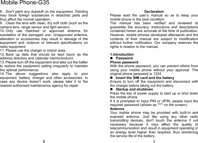 8 8.  Don&apos;t paint any dyestuff on the equipment. Painting may  block  foreign  substances  in  detached  parts  and thus affect the normal operation. 9.  Clean the lens with clean, dry soft cloth (such as the camera lens, range sensor and light sensor). 10. Only  use  matched  or  approved  antenna  for substation of  the  damaged  one.  Unapproved antenna, alteration  or  accessories  may  result  in  damage  of  the equipment  and  violence  of  relevant  specifications  on radio equipment. 11. Please use the charger in indoor area. 12. Back  up  data  that  should  be  kept  (such  as  the address directory and calendar memorandum). 13. Please turn off the equipment and take out the batter to  restore the equipment  setting irregularly to  maintain the optimal performance.   14. The  above  suggestions  also  apply  to  your equipment,  battery,  charger  and  other  accessories.  In case  any  device  doesn’t  work,  please  take  it  to  the nearest authorized maintenance agency for repair. 1 Declaration Please  read  the  user’s  manual  so  as  to  keep  your mobile phone in the best condition. The  manual  has  been  verified  and  reviewed  to guarantee  the  accuracy.  Instructions  and  descriptions contained herein are accurate at the time of publication. However, mobile phones developed afterwards and the contents  of  their  manual  are  subject  to  modification without  further  notification.  Our  company  reserves  the rights in relation to the manual. 1.IntroductionPasswordPhone password With the phone password, you can prevent others from using  your  mobile  phone  without  your  approval.  The original phone password is 1234.   Insert the SIM card and the battery Ensure  to  turn  off  the  equipment  and  disconnect  with the charger before taking out the battery. Startup and shutdownPress the key of power supply to start up or shut down the mobile phone. If it is prompted to input PIN or UPIN, please input the required password (shown as **** on the screen). Antenna Your  mobile  phone  may  be  provided  with  built-in  and exposed  antenna.  Just  like  using  any  other  radio transmitting  devices,  don&apos;t  touch  the  antenna  if  not necessary  because  it  may  affect  the  quality  of telecommunication and result in equipment operating in an  energy  level  higher  than  required,  thus  shortening the service life of the battery. Mobile Phone-G35