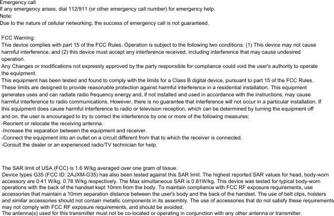 Emergency callIf any emergency arises, dial 112/911 (or other emergency call number) for emergency help.Note:Due to the nature of cellular networking, the success of emergency call is not guaranteed.FCC Warning:This device complies with part 15 of the FCC Rules. Operation is subject to the following two conditions: (1) This device may not cause harmful interference, and (2) this device must accept any interference received, including interference that may cause undesired operation.Any Changes or modifications not expressly approved by the party responsible for compliance could void the user&apos;s authority to operate the equipment.This equipment has been tested and found to comply with the limits for a Class B digital device, pursuant to part 15 of the FCC Rules. These limits are designed to provide reasonable protection against harmful interference in a residential installation. This equipment generates uses and can radiate radio frequency energy and, if not installed and used in accordance with the instructions, may cause harmful interference to radio communications. However, there is no guarantee that interference will not occur in a particular installation. If this equipment does cause harmful interference to radio or television reception, which can be determined by turning the equipment off and on, the user is encouraged to try to correct the interference by one or more of the following measures:-Reorient or relocate the receiving antenna.-Increase the separation between the equipment and receiver.-Connect the equipment into an outlet on a circuit different from that to which the receiver is connected.-Consult the dealer or an experienced radio/TV technician for help.The SAR limit of USA (FCC) is 1.6 W/kg averaged over one gram of tissue. Device types G35 (FCC ID: 2AJXM-G35) has also been tested against this SAR limit. The highest reported SAR values for head, body-worn accessory are 0.41 W/kg, 0.78 W/kg respectively. The Max simultaneous SAR is 0.81W/kg. This device was tested for typical body-worn operations with the back of the handset kept 10mm from the body. To maintain compliance with FCC RF exposure requirements, use accessories that maintain a 10mm separation distance between the user&apos;s body and the back of the handset. The use of belt clips, holsters and similar accessories should not contain metallic components in its assembly. The use of accessories that do not satisfy these requirements may not comply with FCC RF exposure requirements, and should be avoided.The antenna(s) used for this transmitter must not be co-located or operating in conjunction with any other antenna or transmitter.