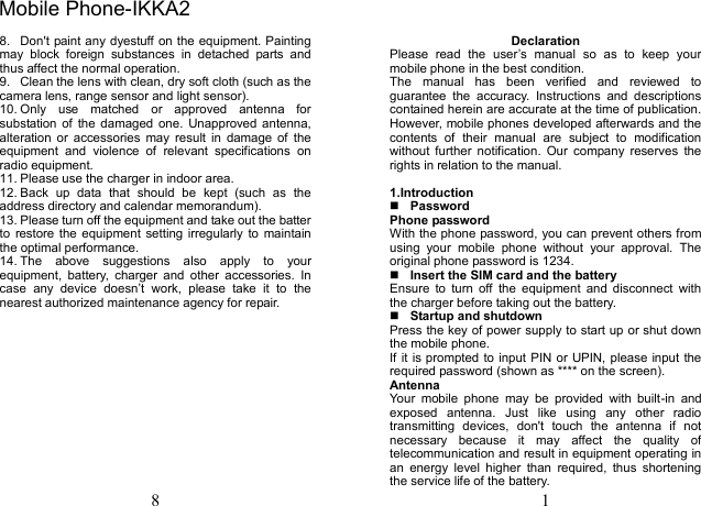 8 8.  Don't paint any dyestuff on the equipment. Painting may  block  foreign  substances  in  detached  parts  and thus affect the normal operation. 9.  Clean the lens with clean, dry soft cloth (such as the camera lens, range sensor and light sensor). 10. Only  use  matched  or  approved  antenna  for substation of  the  damaged  one.  Unapproved antenna, alteration  or  accessories  may  result  in  damage  of  the equipment  and  violence  of  relevant  specifications  on radio equipment. 11. Please use the charger in indoor area. 12. Back  up  data  that  should  be  kept  (such  as  the address directory and calendar memorandum). 13. Please turn off the equipment and take out the batter to  restore the equipment  setting irregularly to  maintain the optimal performance.   14. The  above  suggestions  also  apply  to  your equipment,  battery,  charger  and  other  accessories.  In case  any  device  doesn&rsquo;t  work,  please  take  it  to  the nearest authorized maintenance agency for repair. 1 Declaration Please  read  the  user&rsquo;s  manual  so  as  to  keep  your mobile phone in the best condition. The  manual  has  been  verified  and  reviewed  to guarantee  the  accuracy.  Instructions  and  descriptions contained herein are accurate at the time of publication. However, mobile phones developed afterwards and the contents  of  their  manual  are  subject  to  modification without  further  notification.  Our  company  reserves  the rights in relation to the manual. 1.IntroductionPasswordPhone password With the phone password, you can prevent others from using  your  mobile  phone  without  your  approval.  The original phone password is 1234.   Insert the SIM card and the battery Ensure  to  turn  off  the  equipment  and  disconnect  with the charger before taking out the battery. Startup and shutdownPress the key of power supply to start up or shut down the mobile phone. If it is prompted to input PIN or UPIN, please input the required password (shown as **** on the screen). Antenna Your  mobile  phone  may  be  provided  with  built-in  and exposed  antenna.  Just  like  using  any  other  radio transmitting  devices,  don't  touch  the  antenna  if  not necessary  because  it  may  affect  the  quality  of telecommunication and result in equipment operating in an  energy  level  higher  than  required,  thus  shortening the service life of the battery. Mobile Phone-IKKA2