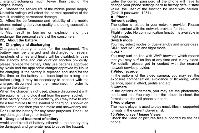 6 charging/discharging  much  fewer  than  that  of  the original battery. 2.  Shorten the service life of the mobile phone largely. Unstable voltage will affect the normal operation of  the circuit, resulting permanent damage. 3.  Affect the  performance and  reliability  of  the  mobilephone, reducing the voice quality and being susceptible to halted system. 4.  May  result  in  burning  or  explosion  and  thus endanger the personal safety of the consumers. 22．About the battery Charging and dischargingChargeable  battery  is  used  for  the  equipment.  The battery  may  be  charged  and  discharged  for  several hundreds of  times  and finally  will  be  disabled.  In  case the  standby  time  and  call  duration  shorten  obviously, please replace the battery. Only use batteries approved by Nokia and the applicable charger approved by Nokia for charging. If the battery is replaced and used for the first  time,  or  the  battery has  been  kept  for a  long  time before  using,  it  may  be  necessary  to  connect  with  the charger,  disconnect  and  then  reconnect  in  order  to charge the battery. When the charger is not used, please disconnect it with the equipment and plug it out from the power socket. If the battery runs out of electricity, you may have to wait for a few minutes till the symbol of charging is shown on the screen, and then you can make and answer any call. Don&rsquo;t use the battery for any other purposes. Don&rsquo;t use any damaged charger or battery. Usage and treatment of batteryAvoid short circuit of battery; otherwise, the battery may be damaged, and generate heat to cause fire hazard; 3 Enter  the  correct  password  of  the  phone  will  have  to change your phone settings back to factory default state value,  the  user  of  the  function  be  used  with  caution. (Default password: 1234). Phone Network setting The  option  is  related  to  your  network  provider.  Please get in contact with the network provider for that. Flight mode: No communication function is available in flight mode. Switch mode You may select modes of dual-standby and single-pass, SIM 1 on/SIM 2 on and flight mode. 6.WAPYou  may  surf on line with WAP browser,  which means that you may surf on line at any time and in any place. For  details,  please  get  in  contact  with  the  nearest network service provider.   7.Video recorder In  the  options  of  the  video  camera,  you  may  set  the exposure  compensation,  avoidance  of  flickering,  white balance, special effect, profile and etc. 8.Camera In  the  options  of  camera,  you may  set  the  photometry mode  and  etc.  You may  enter  the  album  to check  the formats that the cell phone supports. 9.Audio playerThe music player is used to play music files in supported formats in the current player&rsquo;s list. 10.Video player/ Image Viewer Check  the  video or  pictures  files supported  by  the cell phone.   