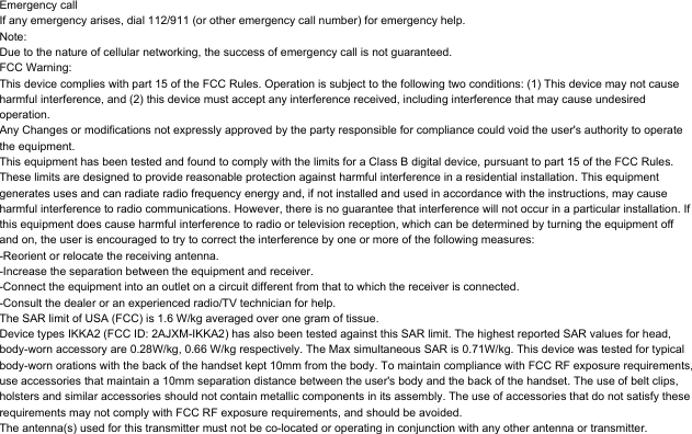 Emergency callIf any emergency arises, dial 112/911 (or other emergency call number) for emergency help.Note:Due to the nature of cellular networking, the success of emergency call is not guaranteed.FCC Warning:This device complies with part 15 of the FCC Rules. Operation is subject to the following two conditions: (1) This device may not cause harmful interference, and (2) this device must accept any interference received, including interference that may cause undesired operation.Any Changes or modifications not expressly approved by the party responsible for compliance could void the user's authority to operate the equipment.This equipment has been tested and found to comply with the limits for a Class B digital device, pursuant to part 15 of the FCC Rules. These limits are designed to provide reasonable protection against harmful interference in a residential installation. This equipment generates uses and can radiate radio frequency energy and, if not installed and used in accordance with the instructions, may cause harmful interference to radio communications. However, there is no guarantee that interference will not occur in a particular installation. If this equipment does cause harmful interference to radio or television reception, which can be determined by turning the equipment off and on, the user is encouraged to try to correct the interference by one or more of the following measures:-Reorient or relocate the receiving antenna.-Increase the separation between the equipment and receiver.-Connect the equipment into an outlet on a circuit different from that to which the receiver is connected.-Consult the dealer or an experienced radio/TV technician for help.The SAR limit of USA (FCC) is 1.6 W/kg averaged over one gram of tissue. Device types IKKA2 (FCC ID: 2AJXM-IKKA2) has also been tested against this SAR limit. The highest reported SAR values for head, body-worn accessory are 0.28W/kg, 0.66 W/kg respectively. The Max simultaneous SAR is 0.71W/kg. This device was tested for typical body-worn orations with the back of the handset kept 10mm from the body. To maintain compliance with FCC RF exposure requirements, use accessories that maintain a 10mm separation distance between the user's body and the back of the handset. The use of belt clips, holsters and similar accessories should not contain metallic components in its assembly. The use of accessories that do not satisfy these requirements may not comply with FCC RF exposure requirements, and should be avoided.The antenna(s) used for this transmitter must not be co-located or operating in conjunction with any other antenna or transmitter.