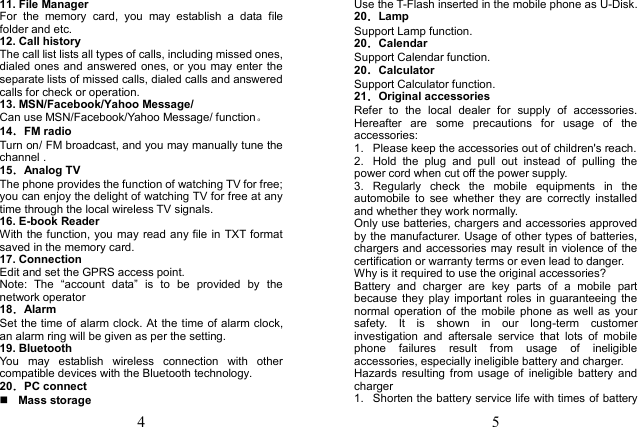 4 11. File ManagerFor  the  memory  card,  you  may  establish  a  data  file folder and etc. 12. Call historyThe call list lists all types of calls, including missed ones, dialed ones and answered ones, or you may enter the separate lists of missed calls, dialed calls and answered calls for check or operation. 13. MSN/Facebook/Yahoo Message/Can use MSN/Facebook/Yahoo Message/ function。 14．FM radio Turn on/ FM broadcast, and you may manually tune the channel .   15．Analog TV The phone provides the function of watching TV for free; you can enjoy the delight of watching TV for free at any time through the local wireless TV signals. 16. E-book Reader With the function, you may read any file in TXT format saved in the memory card. 17. ConnectionEdit and set the GPRS access point. Note:  The  “account  data”  is  to  be  provided  by  the network operator 18．Alarm Set the time of alarm clock. At the time of alarm clock, an alarm ring will be given as per the setting. 19. BluetoothYou  may  establish  wireless  connection  with  other compatible devices with the Bluetooth technology. 20．PC connect Mass storage5 Use the T-Flash inserted in the mobile phone as U-Disk. 20．Lamp Support Lamp function. 20．Calendar Support Calendar function. 20．Calculator Support Calculator function. 21．Original accessories Refer  to  the  local  dealer  for  supply  of  accessories. Hereafter  are  some  precautions  for  usage  of  the accessories: 1.  Please keep the accessories out of children&apos;s reach.2.  Hold  the  plug  and  pull  out  instead  of  pulling  the power cord when cut off the power supply. 3.  Regularly  check  the  mobile  equipments  in  the automobile  to  see  whether  they  are  correctly  installed and whether they work normally. Only use batteries, chargers and accessories approved by the manufacturer. Usage of other types of batteries, chargers and accessories may result in violence of the certification or warranty terms or even lead to danger. Why is it required to use the original accessories? Battery  and  charger  are  key  parts  of  a  mobile  part because  they  play  important  roles in  guaranteeing  the normal  operation of  the  mobile  phone  as  well  as  your safety.  It  is  shown  in  our  long-term  customer investigation  and  aftersale  service  that  lots  of  mobile phone  failures  result  from  usage  of  ineligible accessories, especially ineligible battery and charger. Hazards  resulting  from  usage  of  ineligible  battery  and charger 1.  Shorten the battery service life with times of battery 