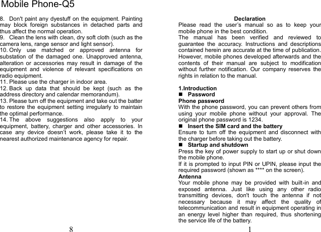 8 8.  Don't paint any dyestuff on the equipment. Painting may  block  foreign  substances  in  detached  parts  and thus affect the normal operation. 9.  Clean the lens with clean, dry soft cloth (such as the camera lens, range sensor and light sensor). 10. Only  use  matched  or  approved  antenna  for substation of  the  damaged  one.  Unapproved antenna, alteration  or  accessories  may  result  in  damage  of  the equipment  and  violence  of  relevant  specifications  on radio equipment. 11. Please use the charger in indoor area. 12. Back  up  data  that  should  be  kept  (such  as  the address directory and calendar memorandum). 13. Please turn off the equipment and take out the batter to  restore the equipment  setting irregularly to  maintain the optimal performance.   14. The  above  suggestions  also  apply  to  your equipment,  battery,  charger  and  other  accessories.  In case  any  device  doesn&rsquo;t  work,  please  take  it  to  the nearest authorized maintenance agency for repair. 1 Declaration Please  read  the  user&rsquo;s  manual  so  as  to  keep  your mobile phone in the best condition. The  manual  has  been  verified  and  reviewed  to guarantee  the  accuracy.  Instructions  and  descriptions contained herein are accurate at the time of publication. However, mobile phones developed afterwards and the contents  of  their  manual  are  subject  to  modification without  further  notification.  Our  company  reserves  the rights in relation to the manual. 1.IntroductionPasswordPhone password With the phone password, you can prevent others from using  your  mobile  phone  without  your  approval.  The original phone password is 1234.   Insert the SIM card and the battery Ensure  to  turn  off  the  equipment  and  disconnect  with the charger before taking out the battery. Startup and shutdownPress the key of power supply to start up or shut down the mobile phone. If it is prompted to input PIN or UPIN, please input the required password (shown as **** on the screen). Antenna Your  mobile  phone  may  be  provided  with  built-in  and exposed  antenna.  Just  like  using  any  other  radio transmitting  devices,  don't  touch  the  antenna  if  not necessary  because  it  may  affect  the  quality  of telecommunication and result in equipment operating in an  energy  level  higher  than  required,  thus  shortening the service life of the battery. Mobile Phone-Q5