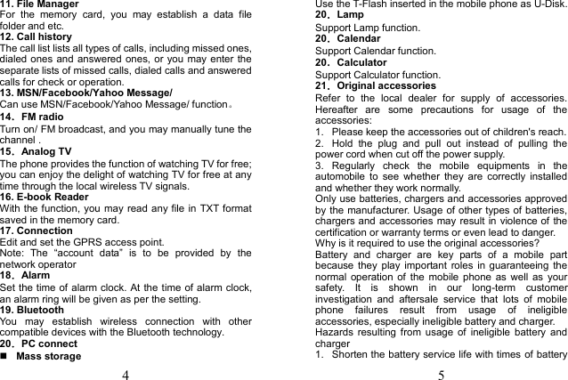 4 11. File ManagerFor  the  memory  card,  you  may  establish  a  data  file folder and etc. 12. Call historyThe call list lists all types of calls, including missed ones, dialed ones and answered ones, or you may enter the separate lists of missed calls, dialed calls and answered calls for check or operation. 13. MSN/Facebook/Yahoo Message/Can use MSN/Facebook/Yahoo Message/ function。 14．FM radio Turn on/ FM broadcast, and you may manually tune the channel .   15．Analog TV The phone provides the function of watching TV for free; you can enjoy the delight of watching TV for free at any time through the local wireless TV signals. 16. E-book Reader With the function, you may read any file in TXT format saved in the memory card. 17. ConnectionEdit and set the GPRS access point. Note:  The  &ldquo;account  data&rdquo;  is  to  be  provided  by  the network operator 18．Alarm Set the time of alarm clock. At the time of alarm clock, an alarm ring will be given as per the setting. 19. BluetoothYou  may  establish  wireless  connection  with  other compatible devices with the Bluetooth technology. 20．PC connect Mass storage5 Use the T-Flash inserted in the mobile phone as U-Disk. 20．Lamp Support Lamp function. 20．Calendar Support Calendar function. 20．Calculator Support Calculator function. 21．Original accessories Refer  to  the  local  dealer  for  supply  of  accessories. Hereafter  are  some  precautions  for  usage  of  the accessories: 1.  Please keep the accessories out of children's reach.2.  Hold  the  plug  and  pull  out  instead  of  pulling  the power cord when cut off the power supply. 3.  Regularly  check  the  mobile  equipments  in  the automobile  to  see  whether  they  are  correctly  installed and whether they work normally. Only use batteries, chargers and accessories approved by the manufacturer. Usage of other types of batteries, chargers and accessories may result in violence of the certification or warranty terms or even lead to danger. Why is it required to use the original accessories? Battery  and  charger  are  key  parts  of  a  mobile  part because  they  play  important  roles in  guaranteeing  the normal  operation of  the  mobile  phone  as  well  as  your safety.  It  is  shown  in  our  long-term  customer investigation  and  aftersale  service  that  lots  of  mobile phone  failures  result  from  usage  of  ineligible accessories, especially ineligible battery and charger. Hazards  resulting  from  usage  of  ineligible  battery  and charger 1.  Shorten the battery service life with times of battery 