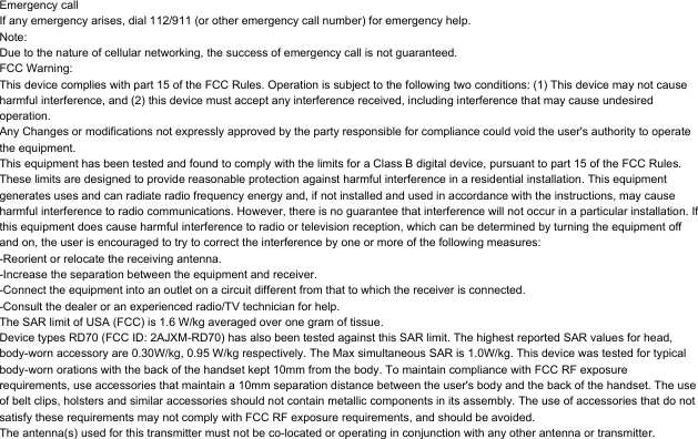 Emergency callIf any emergency arises, dial 112/911 (or other emergency call number) for emergency help.Note:Due to the nature of cellular networking, the success of emergency call is not guaranteed.FCC Warning:This device complies with part 15 of the FCC Rules. Operation is subject to the following two conditions: (1) This device may not cause harmful interference, and (2) this device must accept any interference received, including interference that may cause undesired operation.Any Changes or modifications not expressly approved by the party responsible for compliance could void the user's authority to operate the equipment.This equipment has been tested and found to comply with the limits for a Class B digital device, pursuant to part 15 of the FCC Rules. These limits are designed to provide reasonable protection against harmful interference in a residential installation. This equipment generates uses and can radiate radio frequency energy and, if not installed and used in accordance with the instructions, may cause harmful interference to radio communications. However, there is no guarantee that interference will not occur in a particular installation. If this equipment does cause harmful interference to radio or television reception, which can be determined by turning the equipment off and on, the user is encouraged to try to correct the interference by one or more of the following measures:-Reorient or relocate the receiving antenna.-Increase the separation between the equipment and receiver.-Connect the equipment into an outlet on a circuit different from that to which the receiver is connected.-Consult the dealer or an experienced radio/TV technician for help.The SAR limit of USA (FCC) is 1.6 W/kg averaged over one gram of tissue. Device types RD70 (FCC ID: 2AJXM-RD70) has also been tested against this SAR limit. The highest reported SAR values for head, body-worn accessory are 0.30W/kg, 0.95 W/kg respectively. The Max simultaneous SAR is 1.0W/kg. This device was tested for typical body-worn orations with the back of the handset kept 10mm from the body. To maintain compliance with FCC RF exposure requirements, use accessories that maintain a 10mm separation distance between the user's body and the back of the handset. The use of belt clips, holsters and similar accessories should not contain metallic components in its assembly. The use of accessories that do not satisfy these requirements may not comply with FCC RF exposure requirements, and should be avoided.The antenna(s) used for this transmitter must not be co-located or operating in conjunction with any other antenna or transmitter.