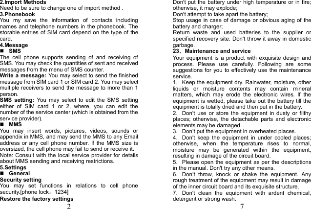  2 2.Import Methods   Need to be sure to change one of import method .   3.Phonebook   You  my  save  the  information  of  contacts  including names and telephone numbers in the phonebook. The storable entries of SIM  card depend on the type of the card. 4.Message    SMS The  cell  phone  supports  sending  of  and  receiving  of SMS. You may check the quantities of sent and received messages from the menu of SMS counter. Write a message: You may select to send the finished message from SIM card 1 or SIM card 2. You may select multiple receivers to send the message to more than 1 person.   SMS  setting:  You  may  select  to  edit  the  SMS  setting either  of  SIM  card  1  or  2,  where,  you  can  edit  the number of the service center (which is obtained from the service provider).  MMS You  may  insert  words,  pictures,  videos,  sounds  or appendix in MMS, and may send the MMS to any Email address or  any  cell  phone number.  If  the  MMS  size is oversized, the cell phone may fail to send or receive it. Note: Consult with the local service provider for details about MMS sending and receiving restrictions. 5.Settings  General Security setting You  may  set  functions  in  relations  to  cell  phone security.[phone lock：1234] Restore the factory settings  7 Don&apos;t put the battery  under high  temperature or  in fire; otherwise, it may explode; Don&apos;t attempt to take apart the battery; Stop usage in case of damage or obvious aging of the battery and charger; Return  waste  and  used  batteries  to  the  supplier  or specified recovery site. Don&apos;t throw it away in domestic garbage. 23．Maintenance and service Your  equipment  is  a product with exquisite design  and process.  Please  use  carefully.  Following  are  some suggestions for you to effectively use the maintenance service. 1.  Keep the equipment dry. Rainwater, moisture, other liquids  or  moisture  contents  may  contain  mineral matters,  which  may  erode  the  electronic  wires.  If  the equipment is wetted, please take out the battery till the equipment is totally dried and then put in the battery. 2.  Don&apos;t  use  or  store the  equipment  in  dusty  or  filthy places;  otherwise,  the  detachable  parts and  electronic elements may be damaged. 3. Don’t put the equipment in overheated places. 4.  Don&apos;t  keep  the  equipment  in  under  cooled  places; otherwise,  when  the  temperature  rises  to  normal, moisture  may  be  generated  within  the  equipment, resulting in damage of the circuit board.   5.  Please open the equipment as per the descriptions in the manual. Don&apos;t try any other means. 6. Don’t  throw,  knock  or  shake  the  equipment.  Any rough treatment of the equipment may result in damage of the inner circuit board and its exquisite structure. 7.  Don&apos;t  clean  the  equipment  with  ardent  chemical, detergent or strong wash. 