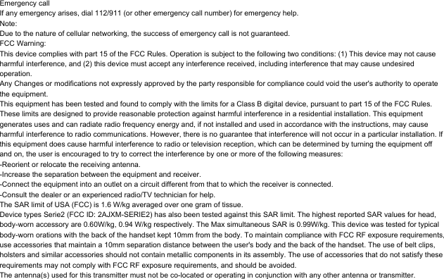 Emergency callIf any emergency arises, dial 112/911 (or other emergency call number) for emergency help.Note:Due to the nature of cellular networking, the success of emergency call is not guaranteed.FCC Warning:This device complies with part 15 of the FCC Rules. Operation is subject to the following two conditions: (1) This device may not cause harmful interference, and (2) this device must accept any interference received, including interference that may cause undesired operation.Any Changes or modifications not expressly approved by the party responsible for compliance could void the user&apos;s authority to operate the equipment.This equipment has been tested and found to comply with the limits for a Class B digital device, pursuant to part 15 of the FCC Rules. These limits are designed to provide reasonable protection against harmful interference in a residential installation. This equipment generates uses and can radiate radio frequency energy and, if not installed and used in accordance with the instructions, may cause harmful interference to radio communications. However, there is no guarantee that interference will not occur in a particular installation. If this equipment does cause harmful interference to radio or television reception, which can be determined by turning the equipment off and on, the user is encouraged to try to correct the interference by one or more of the following measures:-Reorient or relocate the receiving antenna.-Increase the separation between the equipment and receiver.-Connect the equipment into an outlet on a circuit different from that to which the receiver is connected.-Consult the dealer or an experienced radio/TV technician for help.The SAR limit of USA (FCC) is 1.6 W/kg averaged over one gram of tissue. Device types Serie2 (FCC ID: 2AJXM-SERIE2) has also been tested against this SAR limit. The highest reported SAR values for head, body-worn accessory are 0.60W/kg, 0.94 W/kg respectively. The Max simultaneous SAR is 0.99W/kg. This device was tested for typical body-worn orations with the back of the handset kept 10mm from the body. To maintain compliance with FCC RF exposure requirements, use accessories that maintain a 10mm separation distance between the user&apos;s body and the back of the handset. The use of belt clips, holsters and similar accessories should not contain metallic components in its assembly. The use of accessories that do not satisfy these requirements may not comply with FCC RF exposure requirements, and should be avoided.The antenna(s) used for this transmitter must not be co-located or operating in conjunction with any other antenna or transmitter.