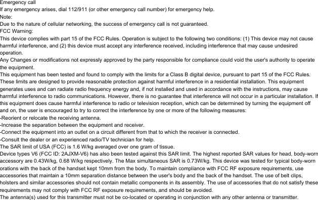 Emergency callIf any emergency arises, dial 112/911 (or other emergency call number) for emergency help.Note:Due to the nature of cellular networking, the success of emergency call is not guaranteed.FCC Warning:This device complies with part 15 of the FCC Rules. Operation is subject to the following two conditions: (1) This device may not cause harmful interference, and (2) this device must accept any interference received, including interference that may cause undesired operation.Any Changes or modifications not expressly approved by the party responsible for compliance could void the user&apos;s authority to operate the equipment.This equipment has been tested and found to comply with the limits for a Class B digital device, pursuant to part 15 of the FCC Rules. These limits are designed to provide reasonable protection against harmful interference in a residential installation. This equipment generates uses and can radiate radio frequency energy and, if not installed and used in accordance with the instructions, may cause harmful interference to radio communications. However, there is no guarantee that interference will not occur in a particular installation. If this equipment does cause harmful interference to radio or television reception, which can be determined by turning the equipment off and on, the user is encouraged to try to correct the interference by one or more of the following measures:-Reorient or relocate the receiving antenna.-Increase the separation between the equipment and receiver.-Connect the equipment into an outlet on a circuit different from that to which the receiver is connected.-Consult the dealer or an experienced radio/TV technician for help.The SAR limit of USA (FCC) is 1.6 W/kg averaged over one gram of tissue. Device types V6 (FCC ID: 2AJXM-V6) has also been tested against this SAR limit. The highest reported SAR values for head, body-worn accessory are 0.43W/kg, 0.68 W/kg respectively. The Max simultaneous SAR is 0.73W/kg. This device was tested for typical body-worn orations with the back of the handset kept 10mm from the body. To maintain compliance with FCC RF exposure requirements, use accessories that maintain a 10mm separation distance between the user&apos;s body and the back of the handset. The use of belt clips, holsters and similar accessories should not contain metallic components in its assembly. The use of accessories that do not satisfy these requirements may not comply with FCC RF exposure requirements, and should be avoided.The antenna(s) used for this transmitter must not be co-located or operating in conjunction with any other antenna or transmitter.