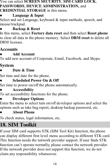 14 You can select SCREEN SECURITY, SIM CARD LOCK, PASSWORDS, DEVICE ADMINISTRATION, and CREDENTIAL STORAGE in this menu.  Language &amp; Input Select and set Language, keyboard &amp; input methods, speech, and mouse/trackpad.  Backup &amp; Reset In this menu, select Factory data reset and then select Reset phone to clear all data in the phone memory. Select DRM reset to delete all DRM licenses. Accounts  Add Account To add new account of Corporate, Email, Facebook, and Skype. System  Date &amp; Time Set time and date for the phone.  Scheduled Power On &amp; Off Set time to power on/off the phone automatically.  Accessibility To set accessibility functions for the phone.  Developer Options Enter the menu to select turn on/off developer options and select the options such as take bug report, desktop backup password, etc.  About Phone To check status, legal information, etc. 18. SIM Toolkit If your SIM card supports STK (SIM Tool Kit) function, the phone can display different first level menu according to different STK card. This function needs the network provider support. If user finds STK function can’t operate normally, please contact the network provider. If the network provider does not support this function, we do not claim any responsibility whatsoever. 