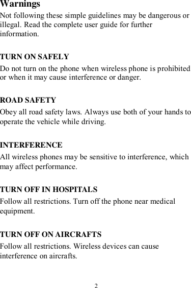  2 Warnings Not following these simple guidelines may be dangerous or illegal. Read the complete user guide for further information.  TURN ON SAFELY Do not turn on the phone when wireless phone is prohibited or when it may cause interference or danger.  ROAD SAFETY Obey all road safety laws. Always use both of your hands to operate the vehicle while driving.    INTERFERENCE All wireless phones may be sensitive to interference, which may affect performance.  TURN OFF IN HOSPITALS Follow all restrictions. Turn off the phone near medical equipment.  TURN OFF ON AIRCRAFTS Follow all restrictions. Wireless devices can cause interference on aircrafts.  