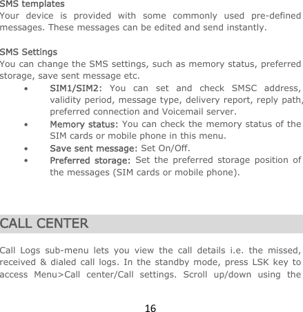 16 SMS templates Your device is provided with some commonly used pre-defined messages. These messages can be edited and send instantly.  SMS Settings You can change the SMS settings, such as memory status, preferred storage, save sent message etc.  SIM1/SIM2: You can set and check SMSC address, validity period, message type, delivery report, reply path, preferred connection and Voicemail server.  Memory status: You can check the memory status of the SIM cards or mobile phone in this menu.   Save sent message: Set On/Off.  Preferred storage: Set the preferred storage position of the messages (SIM cards or mobile phone).    CALL CENTER  Call Logs sub-menu lets you view the call details i.e. the missed, received &amp; dialed call logs. In the standby mode, press LSK key to access Menu&gt;Call center/Call settings. Scroll up/down using the 