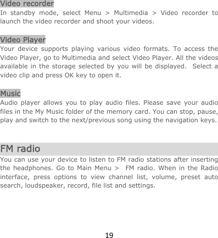 19Video recorder In standby mode, select Menu &gt; Multimedia &gt; Video recorder to launch the video recorder and shoot your videos.    Video Player Your device supports playing various video formats. To access the Video Player, go to Multimedia and select Video Player. All the videos available in the storage selected by you will be displayed.  Select a video clip and press OK key to open it.  Music Audio player allows you to play audio files. Please save your audio files in the My Music folder of the memory card. You can stop, pause, play and switch to the next/previous song using the navigation keys.   FM radio You can use your device to listen to FM radio stations after inserting the headphones. Go to Main Menu &gt;  FM radio. When in the Radio interface, press options to view channel list, volume, preset auto search, loudspeaker, record, file list and settings.    