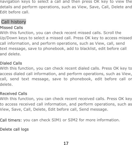 17navigation keys to select a call and then press OK key to view the details and perform operations, such as View, Save, Call, Delete and Edit before call.  Call history Missed Calls With this function, you can check recent missed calls. Scroll the Up/Down keys to select a missed call. Press OK key to access missed call information, and perform operations, such as View, call, send text message, save to phonebook, add to blacklist, edit before call and delete.  Dialed Calls With this function, you can check recent dialed calls. Press OK key to access dialed call information, and perform operations, such as View, call, send text message, save to phonebook, edit before call or delete.  Received Calls With this function, you can check recent received calls. Press OK key to access received call information, and perform operations, such as View, Save, Call, Delete, Edit before call, Send message.   Call timers: you can check SIM1 or SIM2 for more information. Delete call logs 