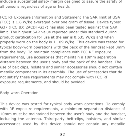 32include a substantial safety margin designed to assure the safety of all persons regardless of age or health. FCC RF Exposure Information and Statement The SAR limit of USA (FCC) is 1.6 W/kg averaged over one gram of tissue. Device types: G37 (FCC ID: 2ACDF-G37) has also been tested against this SAR limit. The highest SAR value reported under this standard during product certification for use at the ear is 0.635 W/kg and when properly worn on the body is 1.109 W/kg. This device was tested for typical body-worn operations with the back of the handset kept 0mm from the body. To maintain compliance with FCC RF exposure requirements, use accessories that maintain a 10mm separation distance between the user&apos;s body and the back of the handset. The use of belt clips, holsters and similar accessories should not contain metallic components in its assembly. The use of accessories that do not satisfy these requirements may not comply with FCC RF exposure requirements, and should be avoided. Body-worn Operation This device was tested for typical body-worn operations. To comply with RF exposure requirements, a minimum separation distance of 10mm must be maintained between the user’s body and the handset, including the antenna. Third-party belt-clips, holsters, and similar accessories used by this device should not contain any metallic 
