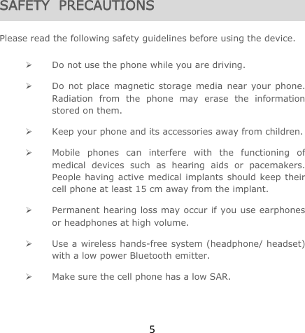 5SAFETY  PRECAUTIONS  Please read the following safety guidelines before using the device.   Do not use the phone while you are driving.   Do not place magnetic storage media near your phone. Radiation from the phone may erase the information stored on them.  Keep your phone and its accessories away from children.   Mobile phones can interfere with the functioning of medical devices such as hearing aids or pacemakers. People having active medical implants should keep their cell phone at least 15 cm away from the implant.  Permanent hearing loss may occur if you use earphones or headphones at high volume.   Use a wireless hands-free system (headphone/ headset) with a low power Bluetooth emitter.  Make sure the cell phone has a low SAR. 
