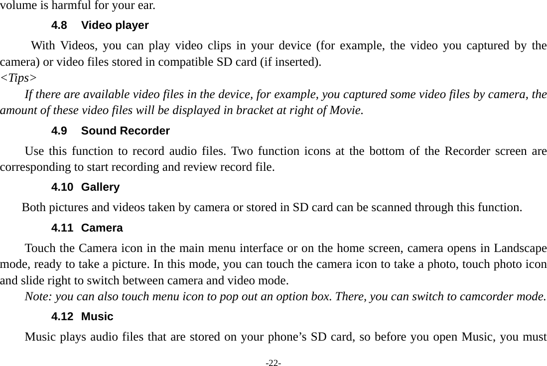 -22- volume is harmful for your ear. 4.8 Video player With Videos, you can play video clips in your device (for example, the video you captured by the camera) or video files stored in compatible SD card (if inserted). &lt;Tips&gt; If there are available video files in the device, for example, you captured some video files by camera, the amount of these video files will be displayed in bracket at right of Movie. 4.9 Sound Recorder Use this function to record audio files. Two function icons at the bottom of the Recorder screen are corresponding to start recording and review record file. 4.10 Gallery     Both pictures and videos taken by camera or stored in SD card can be scanned through this function. 4.11 Camera Touch the Camera icon in the main menu interface or on the home screen, camera opens in Landscape mode, ready to take a picture. In this mode, you can touch the camera icon to take a photo, touch photo icon and slide right to switch between camera and video mode. Note: you can also touch menu icon to pop out an option box. There, you can switch to camcorder mode. 4.12 Music Music plays audio files that are stored on your phone’s SD card, so before you open Music, you must 