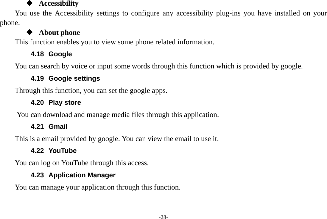 -28-  Accessibility You use the Accessibility settings to configure any accessibility plug-ins you have installed on your phone.  About phone This function enables you to view some phone related information. 4.18 Google          You can search by voice or input some words through this function which is provided by google. 4.19 Google settings         Through this function, you can set the google apps. 4.20 Play store       You can download and manage media files through this application. 4.21 Gmail This is a email provided by google. You can view the email to use it. 4.22 YouTube You can log on YouTube through this access. 4.23 Application Manager You can manage your application through this function. 