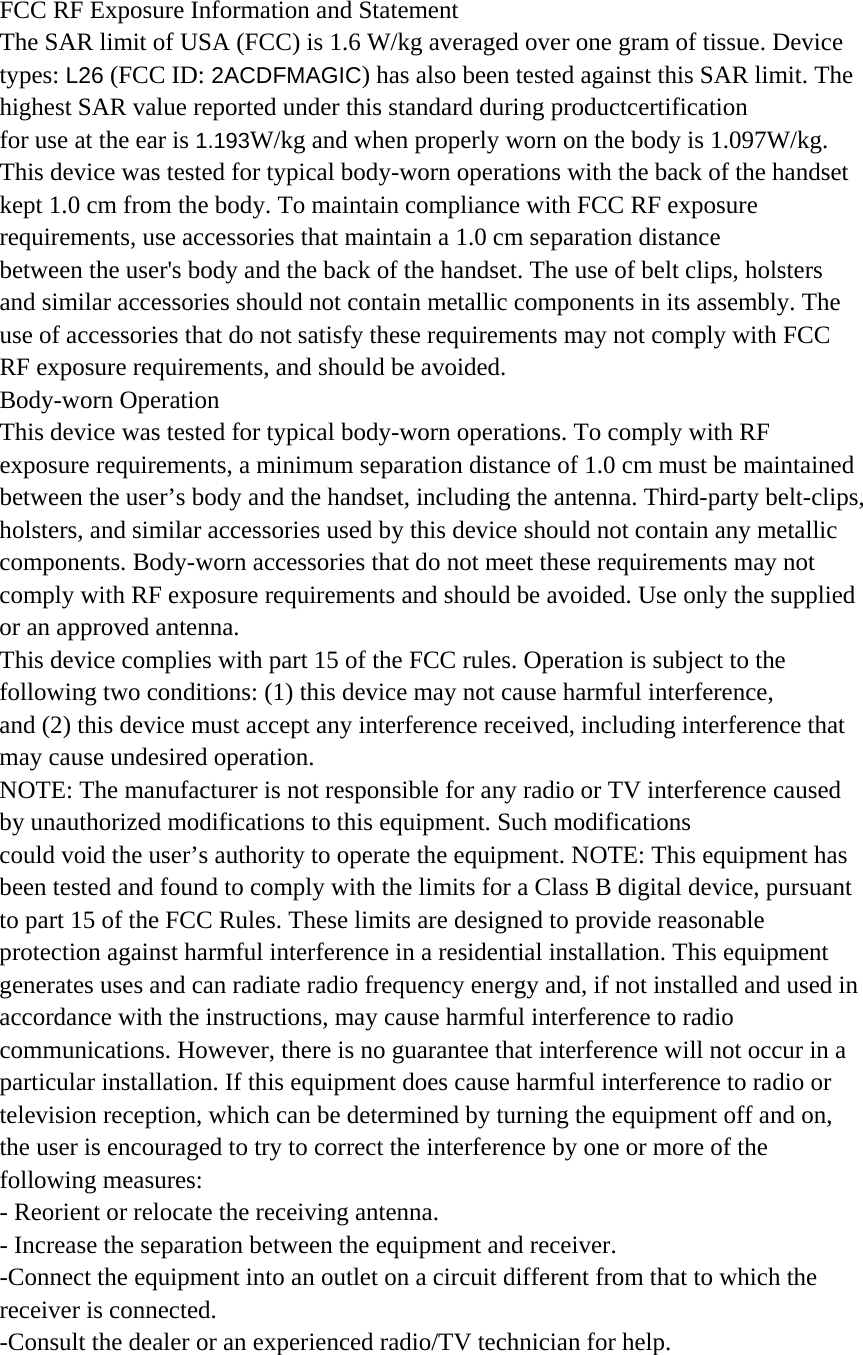 FCC RF Exposure Information and Statement The SAR limit of USA (FCC) is 1.6 W/kg averaged over one gram of tissue. Device types: L26 (FCC ID: 2ACDFMAGIC) has also been tested against this SAR limit. The highest SAR value reported under this standard during productcertification  for use at the ear is 1.193W/kg and when properly worn on the body is 1.097W/kg.   This device was tested for typical body-worn operations with the back of the handset   kept 1.0 cm from the body. To maintain compliance with FCC RF exposure requirements, use accessories that maintain a 1.0 cm separation distance between the user&apos;s body and the back of the handset. The use of belt clips, holsters and similar accessories should not contain metallic components in its assembly. The use of accessories that do not satisfy these requirements may not comply with FCC RF exposure requirements, and should be avoided. Body-worn Operation This device was tested for typical body-worn operations. To comply with RF exposure requirements, a minimum separation distance of 1.0 cm must be maintained between the user’s body and the handset, including the antenna. Third-party belt-clips, holsters, and similar accessories used by this device should not contain any metallic components. Body-worn accessories that do not meet these requirements may not comply with RF exposure requirements and should be avoided. Use only the supplied or an approved antenna. This device complies with part 15 of the FCC rules. Operation is subject to the following two conditions: (1) this device may not cause harmful interference, and (2) this device must accept any interference received, including interference that may cause undesired operation. NOTE: The manufacturer is not responsible for any radio or TV interference caused by unauthorized modifications to this equipment. Such modifications could void the user’s authority to operate the equipment. NOTE: This equipment has been tested and found to comply with the limits for a Class B digital device, pursuant to part 15 of the FCC Rules. These limits are designed to provide reasonable protection against harmful interference in a residential installation. This equipment generates uses and can radiate radio frequency energy and, if not installed and used in accordance with the instructions, may cause harmful interference to radio communications. However, there is no guarantee that interference will not occur in a particular installation. If this equipment does cause harmful interference to radio or television reception, which can be determined by turning the equipment off and on, the user is encouraged to try to correct the interference by one or more of the following measures: - Reorient or relocate the receiving antenna. - Increase the separation between the equipment and receiver. -Connect the equipment into an outlet on a circuit different from that to which the receiver is connected. -Consult the dealer or an experienced radio/TV technician for help. 