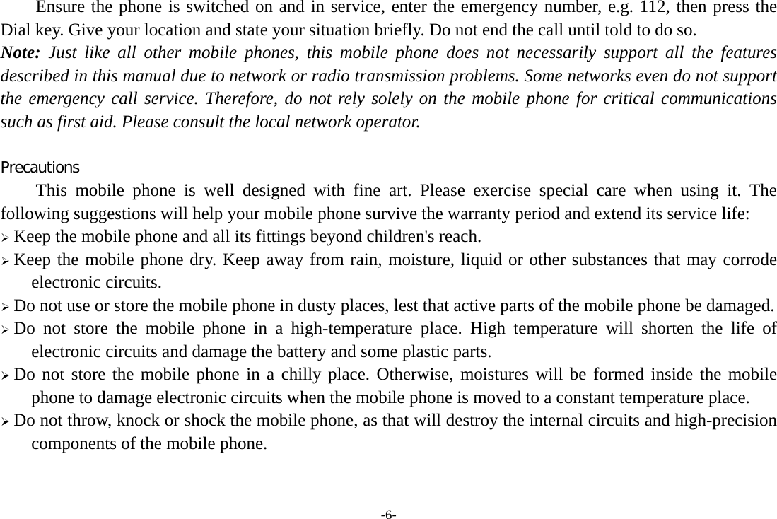 -6- Ensure the phone is switched on and in service, enter the emergency number, e.g. 112, then press the Dial key. Give your location and state your situation briefly. Do not end the call until told to do so. Note: Just like all other mobile phones, this mobile phone does not necessarily support all the features described in this manual due to network or radio transmission problems. Some networks even do not support the emergency call service. Therefore, do not rely solely on the mobile phone for critical communications such as first aid. Please consult the local network operator.  Precautions This mobile phone is well designed with fine art. Please exercise special care when using it. The following suggestions will help your mobile phone survive the warranty period and extend its service life:  Keep the mobile phone and all its fittings beyond children&apos;s reach.  Keep the mobile phone dry. Keep away from rain, moisture, liquid or other substances that may corrode electronic circuits.  Do not use or store the mobile phone in dusty places, lest that active parts of the mobile phone be damaged.  Do not store the mobile phone in a high-temperature place. High temperature will shorten the life of electronic circuits and damage the battery and some plastic parts.  Do not store the mobile phone in a chilly place. Otherwise, moistures will be formed inside the mobile phone to damage electronic circuits when the mobile phone is moved to a constant temperature place.  Do not throw, knock or shock the mobile phone, as that will destroy the internal circuits and high-precision components of the mobile phone.   