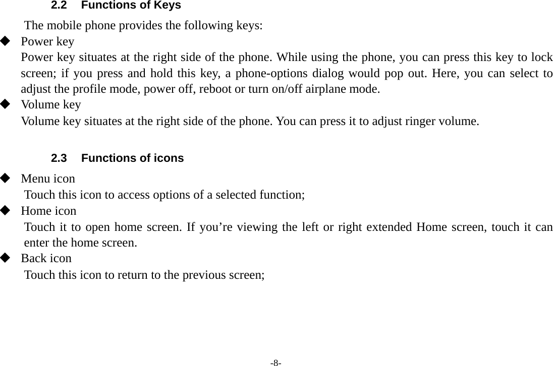 -8- 2.2  Functions of Keys The mobile phone provides the following keys:  Power key Power key situates at the right side of the phone. While using the phone, you can press this key to lock screen; if you press and hold this key, a phone-options dialog would pop out. Here, you can select to adjust the profile mode, power off, reboot or turn on/off airplane mode.  Volume key Volume key situates at the right side of the phone. You can press it to adjust ringer volume.  2.3  Functions of icons  Menu icon Touch this icon to access options of a selected function;  Home icon Touch it to open home screen. If you’re viewing the left or right extended Home screen, touch it can enter the home screen.  Back icon Touch this icon to return to the previous screen;    
