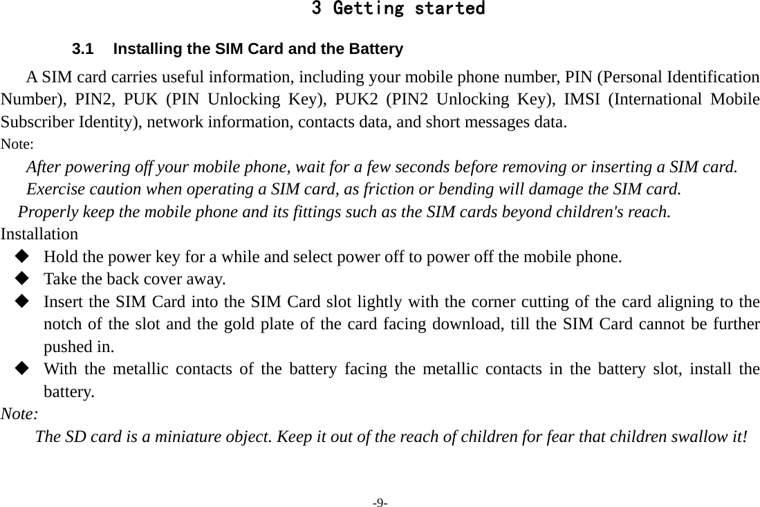 -9- 3 Getting started 3.1  Installing the SIM Card and the Battery A SIM card carries useful information, including your mobile phone number, PIN (Personal Identification Number), PIN2, PUK (PIN Unlocking Key), PUK2 (PIN2 Unlocking Key), IMSI (International Mobile Subscriber Identity), network information, contacts data, and short messages data. Note: After powering off your mobile phone, wait for a few seconds before removing or inserting a SIM card. Exercise caution when operating a SIM card, as friction or bending will damage the SIM card. Properly keep the mobile phone and its fittings such as the SIM cards beyond children&apos;s reach. Installation  Hold the power key for a while and select power off to power off the mobile phone.  Take the back cover away.  Insert the SIM Card into the SIM Card slot lightly with the corner cutting of the card aligning to the notch of the slot and the gold plate of the card facing download, till the SIM Card cannot be further pushed in.  With the metallic contacts of the battery facing the metallic contacts in the battery slot, install the battery. Note: The SD card is a miniature object. Keep it out of the reach of children for fear that children swallow it! 